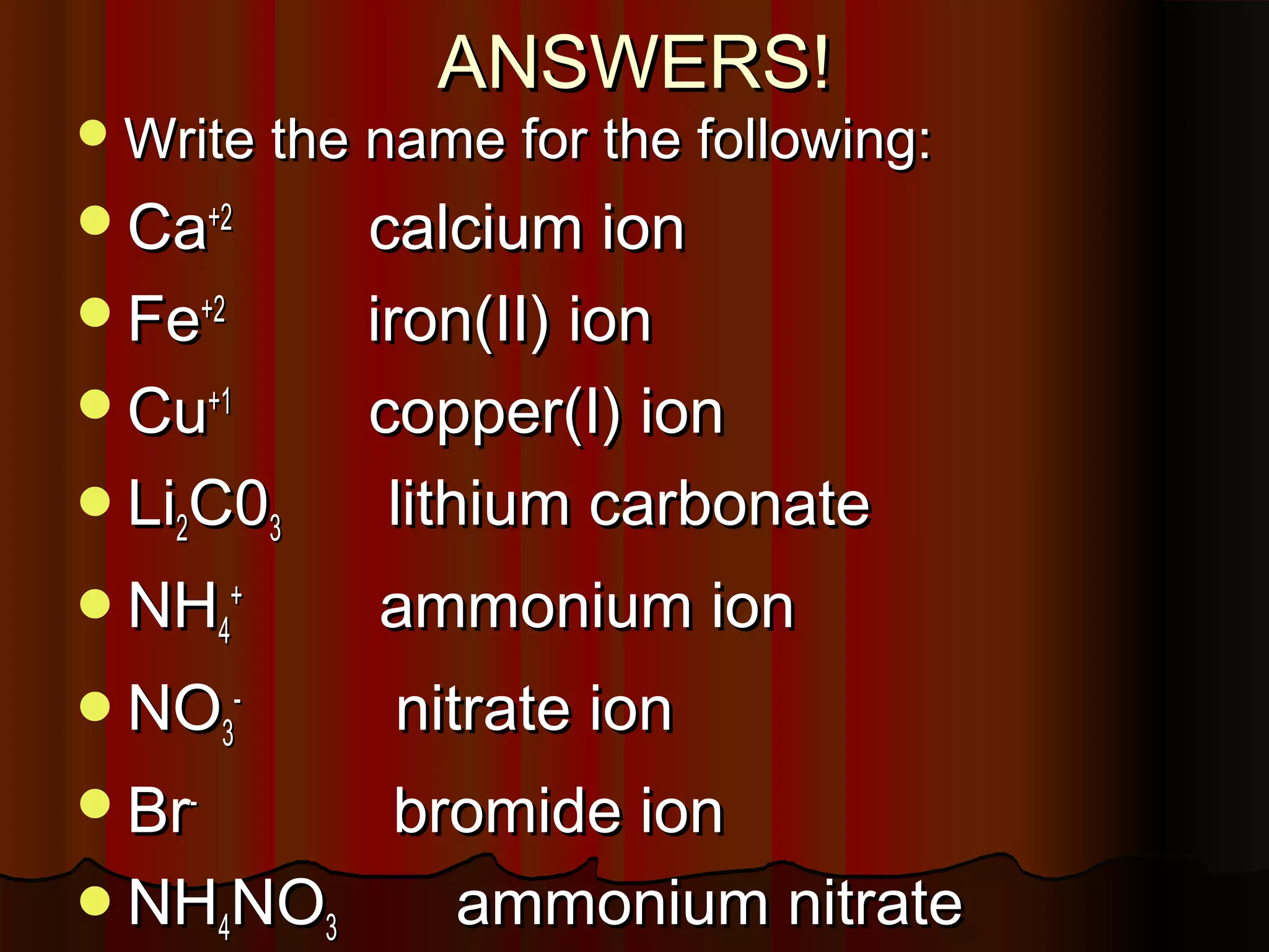 ANSWERS!

 Write the name for the following:

Ca+2

Li2C03

calcium ion
iron(II) ion
copper(I) ion
lithium carbonate

NH4+

ammonium ion

Fe+2
Cu+1

NO3-

nitrate ion

Br-

bromide ion
ammonium nitrate

NH4NO3

 