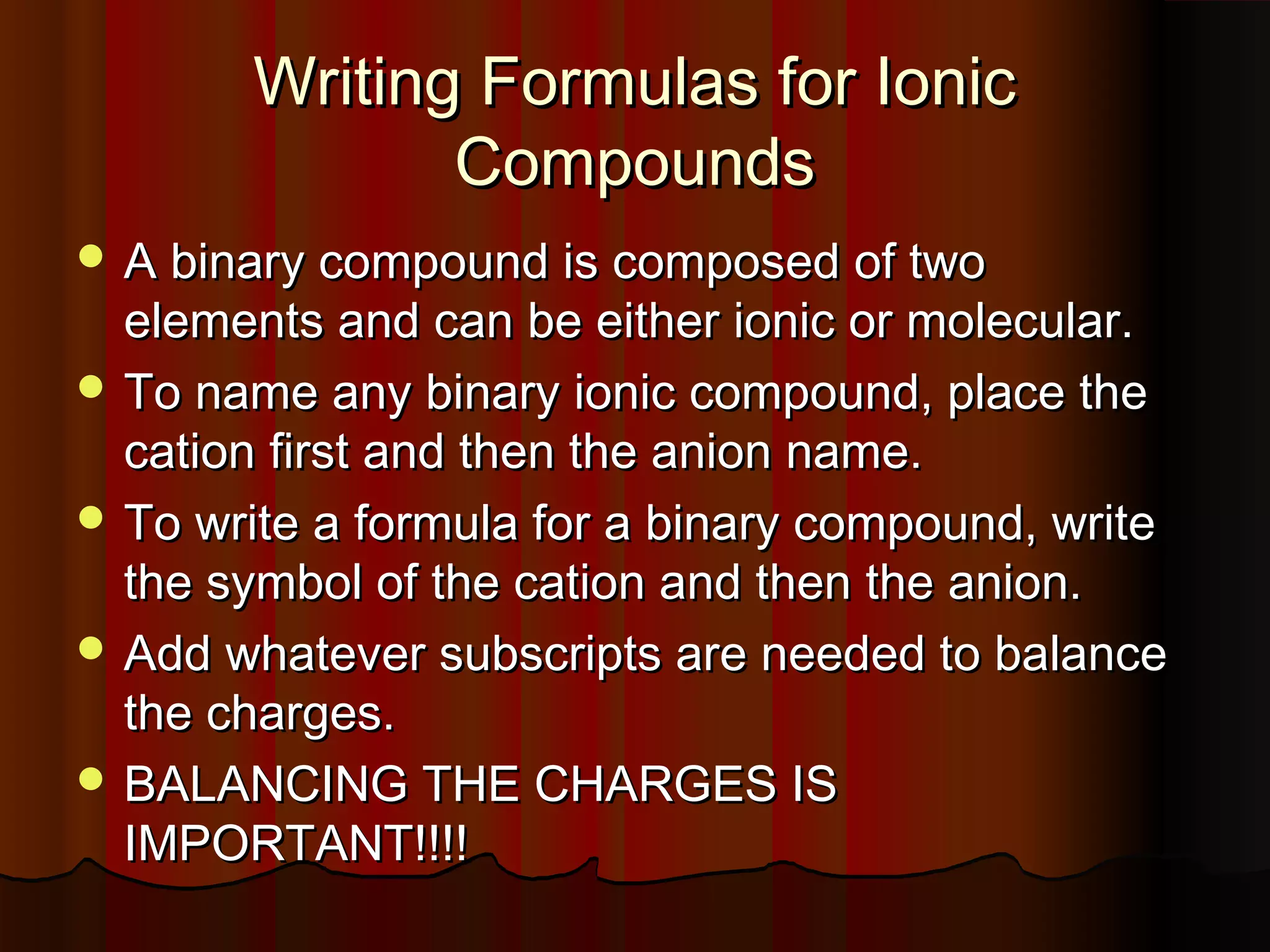 Writing Formulas for Ionic
Compounds
 A binary compound is composed of two

elements and can be either ionic or molecular.
 To name any binary ionic compound, place the
cation first and then the anion name.
 To write a formula for a binary compound, write
the symbol of the cation and then the anion.
 Add whatever subscripts are needed to balance
the charges.
 BALANCING THE CHARGES IS
IMPORTANT!!!!

 
