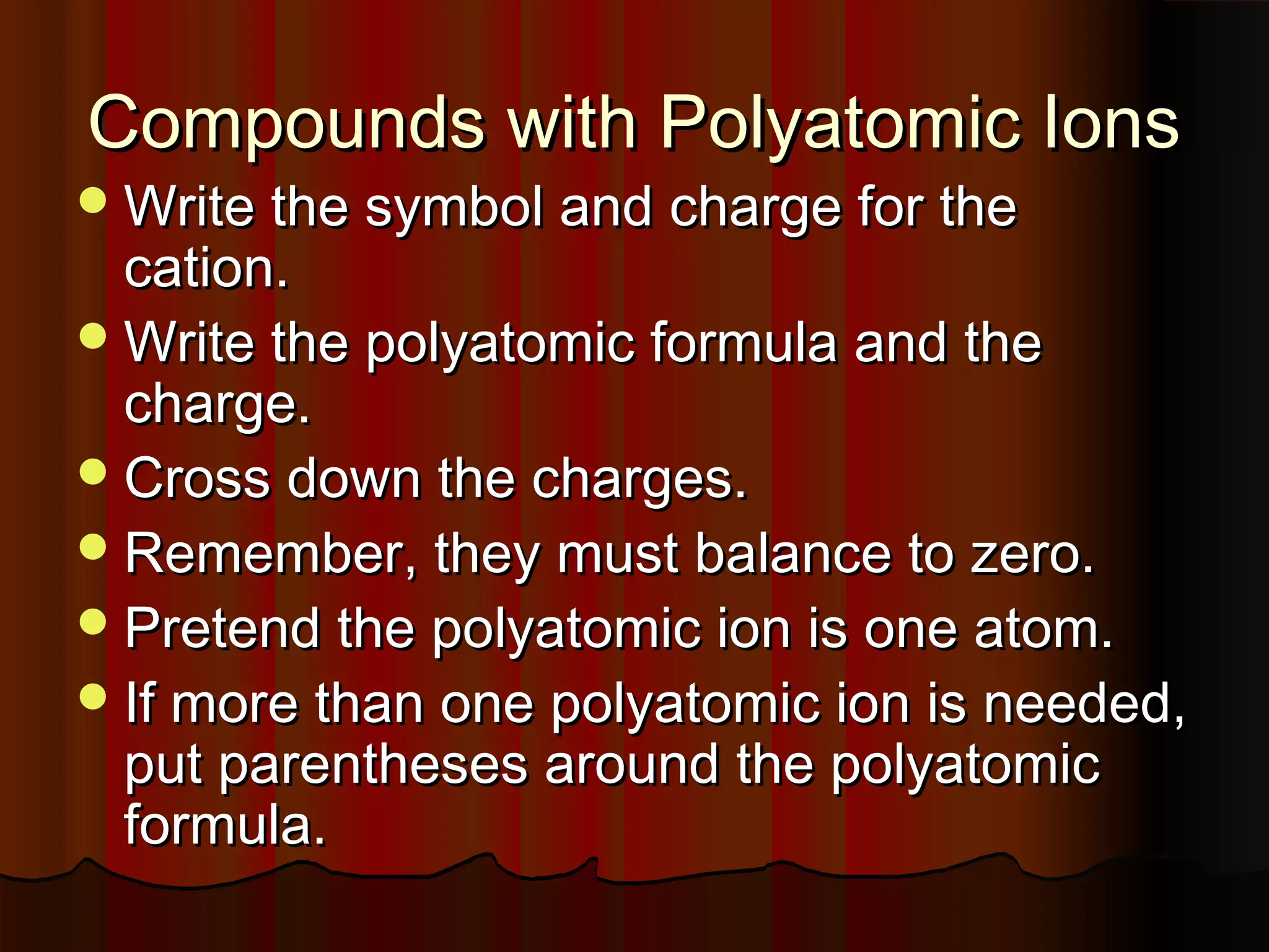 Compounds with Polyatomic Ions

 Write the symbol and charge for the

cation.
 Write the polyatomic formula and the
charge.
 Cross down the charges.
 Remember, they must balance to zero.
 Pretend the polyatomic ion is one atom.
 If more than one polyatomic ion is needed,
put parentheses around the polyatomic
formula.

 