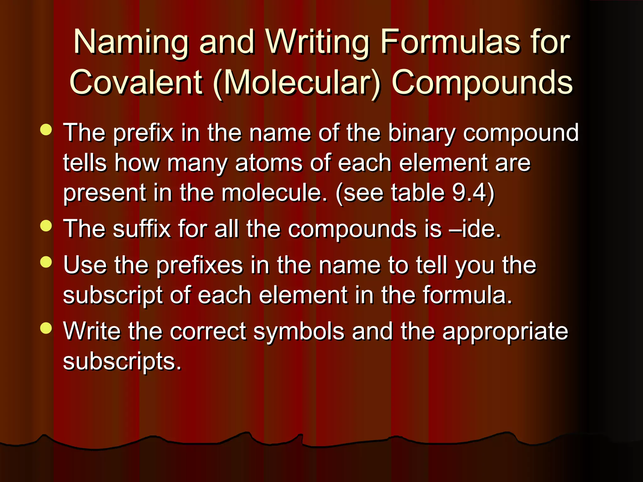 Naming and Writing Formulas for
Covalent (Molecular) Compounds
 The prefix in the name of the binary compound

tells how many atoms of each element are
present in the molecule. (see table 9.4)
 The suffix for all the compounds is –ide.
 Use the prefixes in the name to tell you the
subscript of each element in the formula.
 Write the correct symbols and the appropriate
subscripts.

 