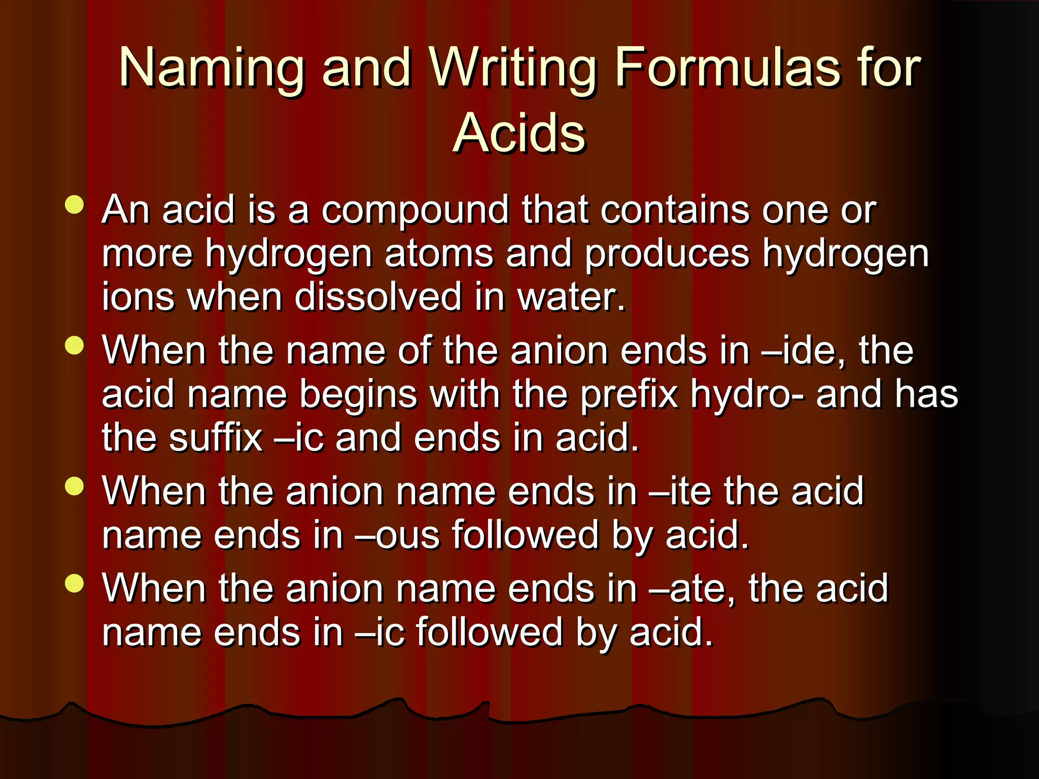 Naming and Writing Formulas for
Acids
 An acid is a compound that contains one or

more hydrogen atoms and produces hydrogen
ions when dissolved in water.
 When the name of the anion ends in –ide, the
acid name begins with the prefix hydro- and has
the suffix –ic and ends in acid.
 When the anion name ends in –ite the acid
name ends in –ous followed by acid.
 When the anion name ends in –ate, the acid
name ends in –ic followed by acid.

 