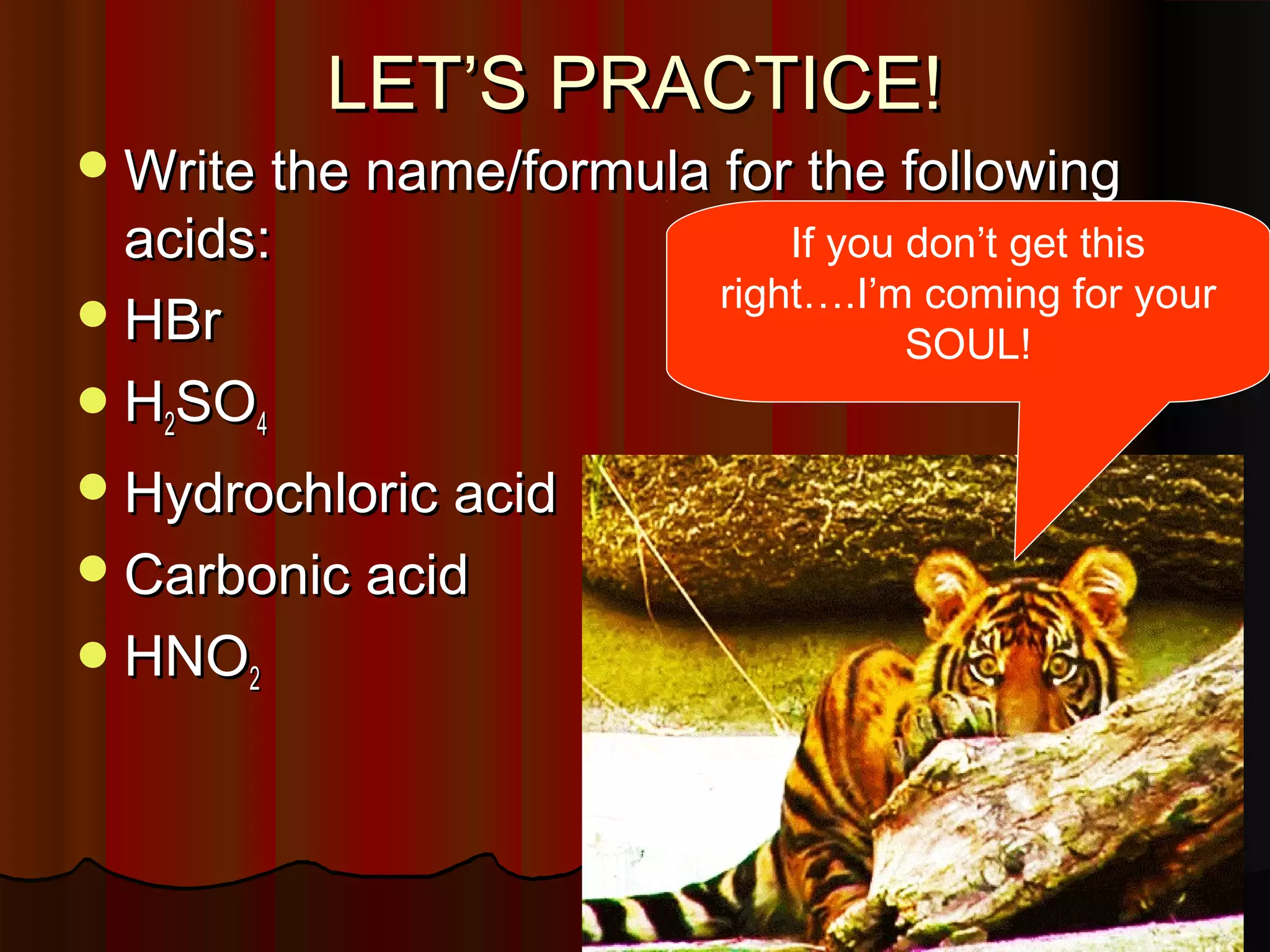 LET’S PRACTICE!

 Write the name/formula for the following

acids:
 HBr
 H2SO4

 Hydrochloric acid
 Carbonic acid
 HNO2

If you don’t get this
right….I’m coming for your
SOUL!

 