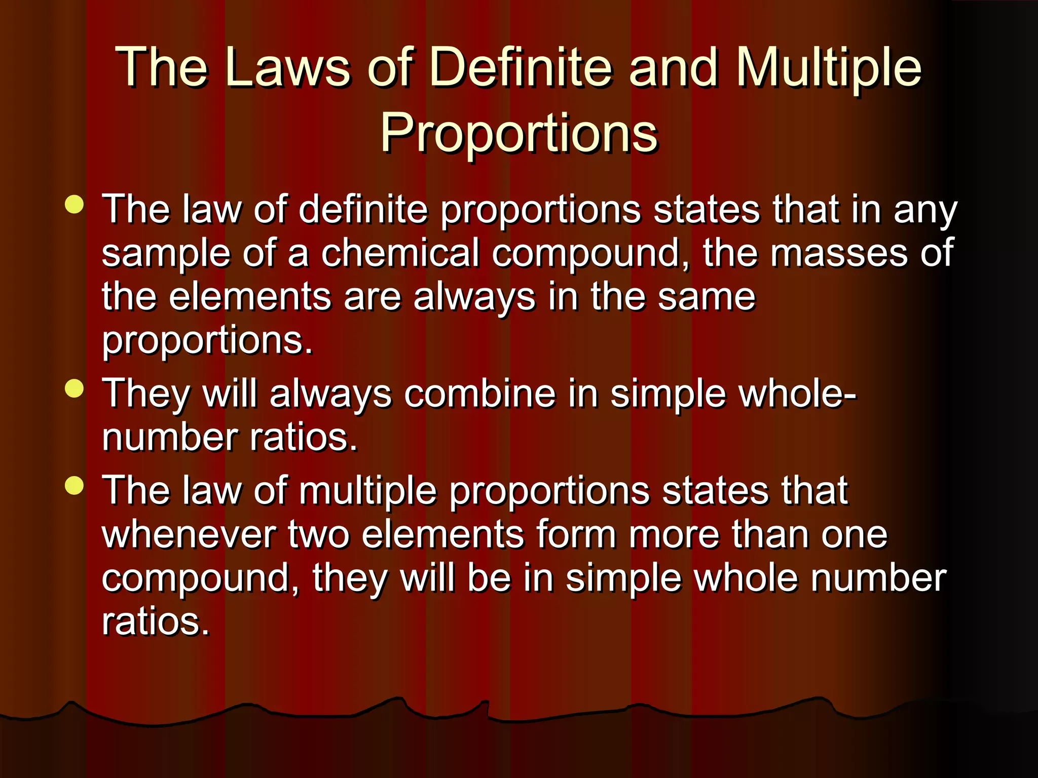 The Laws of Definite and Multiple
Proportions
 The law of definite proportions states that in any

sample of a chemical compound, the masses of
the elements are always in the same
proportions.
 They will always combine in simple wholenumber ratios.
 The law of multiple proportions states that
whenever two elements form more than one
compound, they will be in simple whole number
ratios.

 