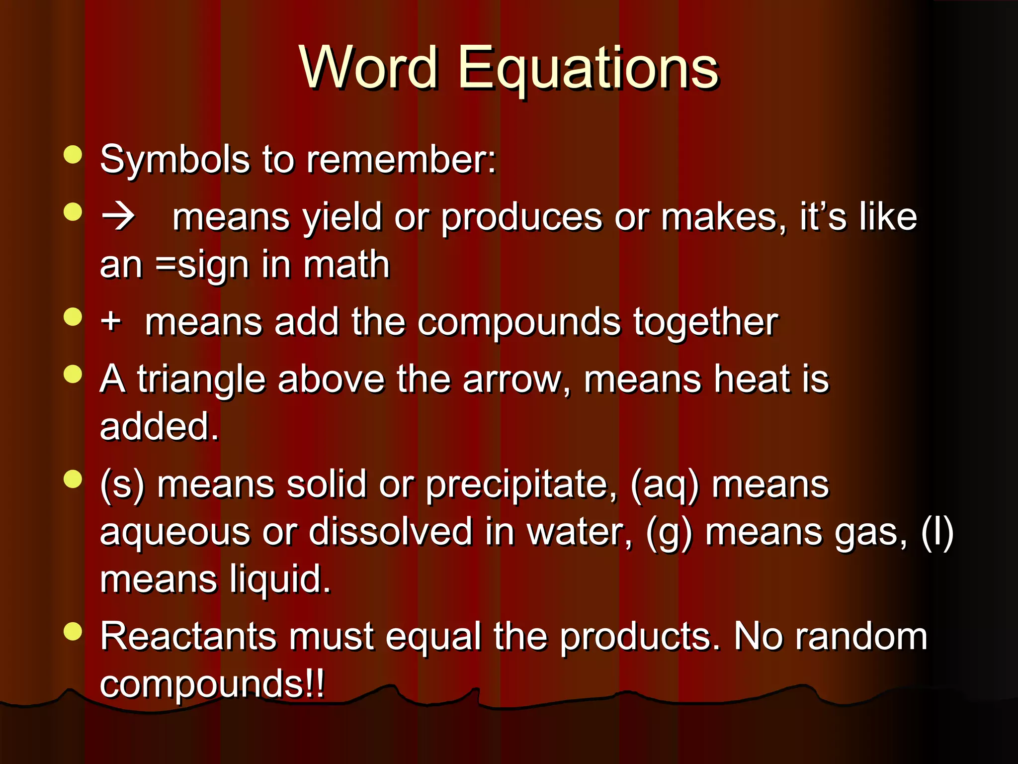 Word Equations
 Symbols to remember:

means yield or produces or makes, it’s like
an =sign in math
 + means add the compounds together
 A triangle above the arrow, means heat is
added.
 (s) means solid or precipitate, (aq) means
aqueous or dissolved in water, (g) means gas, (l)
means liquid.
 Reactants must equal the products. No random
compounds!!


 