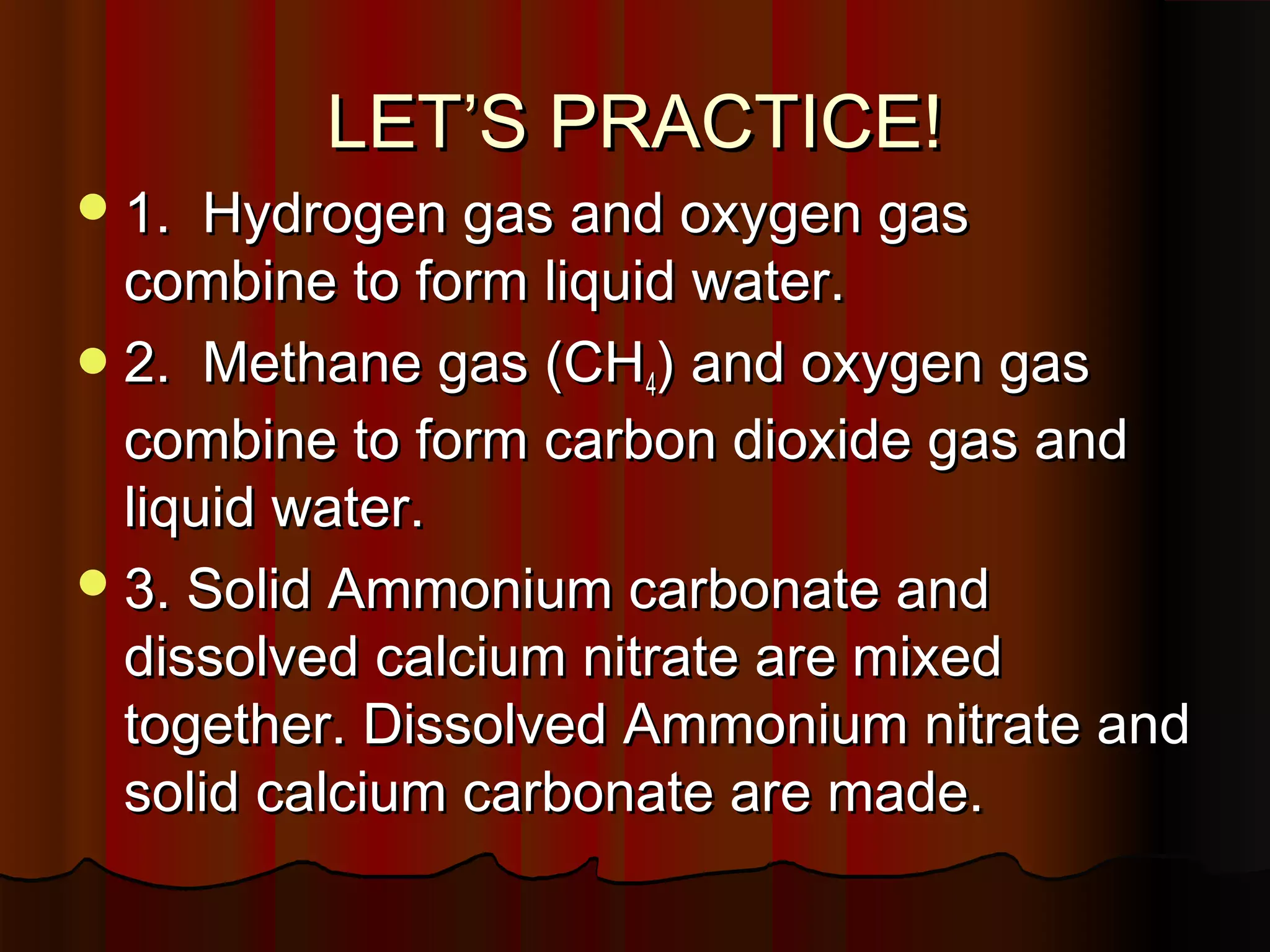 LET’S PRACTICE!
 1.

Hydrogen gas and oxygen gas
combine to form liquid water.
 2. Methane gas (CH4) and oxygen gas
combine to form carbon dioxide gas and
liquid water.
 3. Solid Ammonium carbonate and
dissolved calcium nitrate are mixed
together. Dissolved Ammonium nitrate and
solid calcium carbonate are made.

 