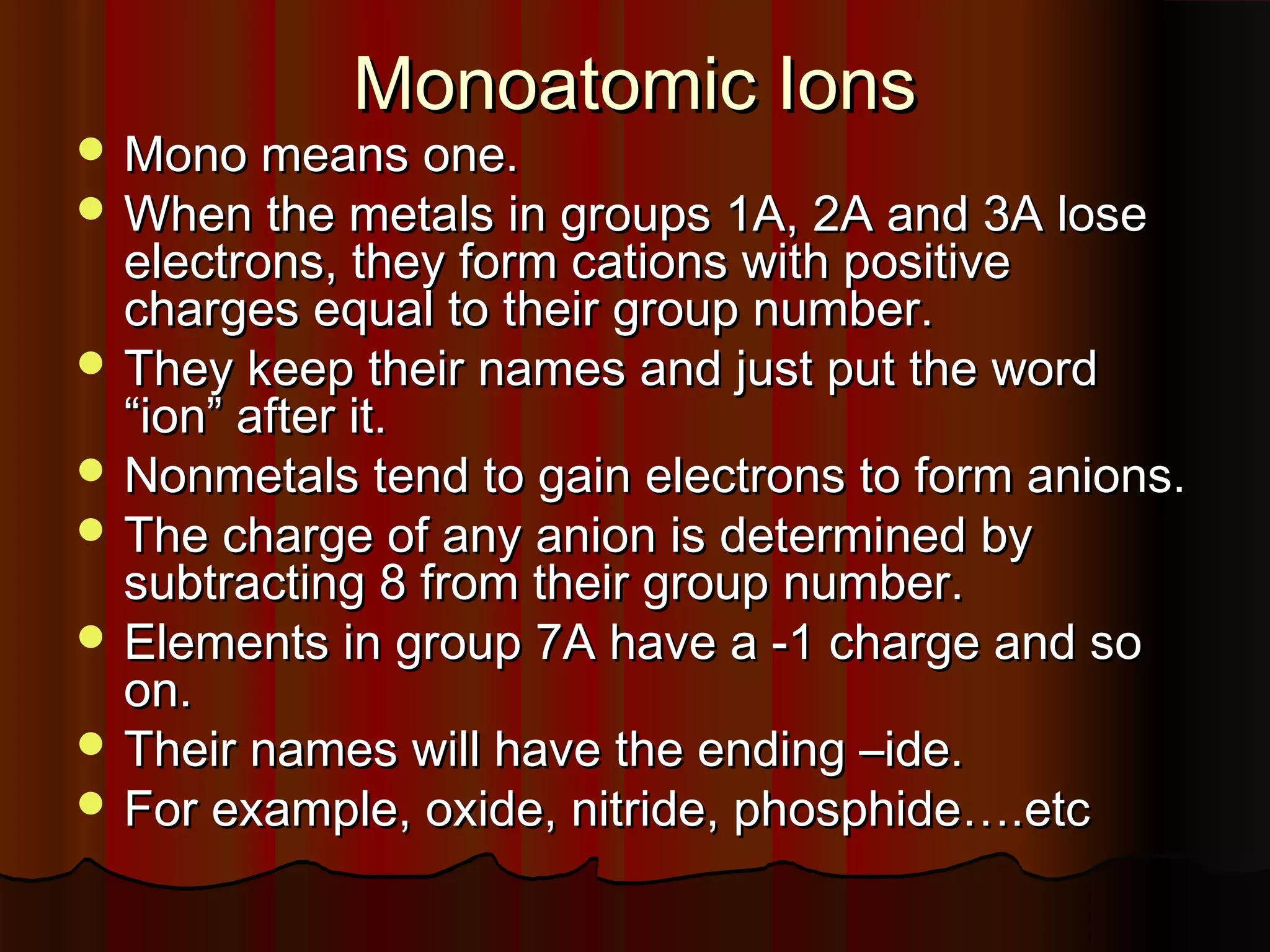 Monoatomic Ions

 Mono means one.

 When the metals in groups 1A, 2A and 3A lose

electrons, they form cations with positive
charges equal to their group number.
 They keep their names and just put the word
“ion” after it.
 Nonmetals tend to gain electrons to form anions.
 The charge of any anion is determined by
subtracting 8 from their group number.
 Elements in group 7A have a -1 charge and so
on.
 Their names will have the ending –ide.
 For example, oxide, nitride, phosphide….etc

 
