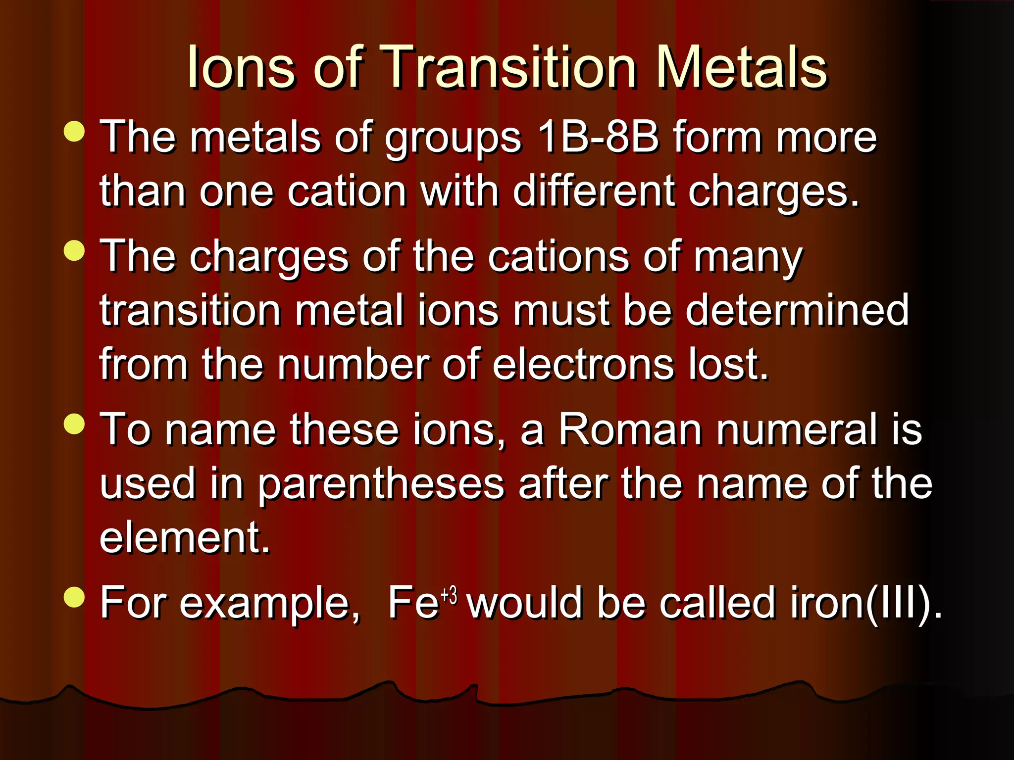 Ions of Transition Metals

 The metals of groups 1B-8B form more

than one cation with different charges.
 The charges of the cations of many
transition metal ions must be determined
from the number of electrons lost.
 To name these ions, a Roman numeral is
used in parentheses after the name of the
element.
 For example, Fe+3 would be called iron(III).

 