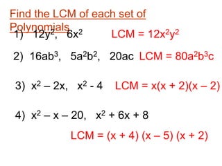 Find the LCM of each set of
Polynomials
1) 12y2, 6x2 LCM = 12x2y2
2) 16ab3, 5a2b2, 20ac LCM = 80a2b3c
3) x2 – 2x, x2 - 4 LCM = x(x + 2)(x – 2)
4) x2 – x – 20, x2 + 6x + 8
LCM = (x + 4) (x – 5) (x + 2)
 