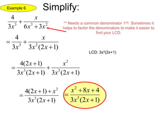 233
363
4
xx
x
x 
 ** Needs a common denominator 1st! Sometimes it
helps to factor the denominators to make it easier to
find your LCD.
)12(33
4
23


xx
x
x
LCD: 3x3(2x+1)
)12(3)12(3
)12(4
3
2
3





xx
x
xx
x
)12(3
)12(4
3
2



xx
xx
)12(3
48
3
2



xx
xx
Example 6 Simplify:
 