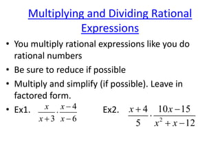 Multiplying and Dividing Rational
Expressions
• You multiply rational expressions like you do
rational numbers
• Be sure to reduce if possible
• Multiply and simplify (if possible). Leave in
factored form.
• Ex1. Ex2.4
3 6
x x
x x


  2
4 10 15
5 12
x x
x x
 

 
 