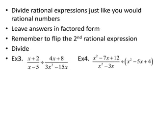 • Divide rational expressions just like you would
rational numbers
• Leave answers in factored form
• Remember to flip the 2nd rational expression
• Divide
• Ex3. Ex4.
2
2 4 8
5 3 15
x x
x x x
 

 
 
2
2
2
7 12
5 4
3
x x
x x
x x
 
  

 