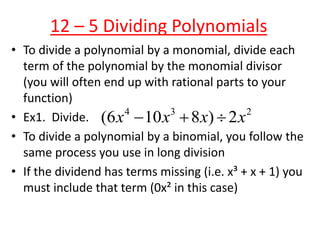 12 – 5 Dividing Polynomials
• To divide a polynomial by a monomial, divide each
term of the polynomial by the monomial divisor
(you will often end up with rational parts to your
function)
• Ex1. Divide.
• To divide a polynomial by a binomial, you follow the
same process you use in long division
• If the dividend has terms missing (i.e. x³ + x + 1) you
must include that term (0x² in this case)
4 3 2
(6 10 8 ) 2x x x x  
 