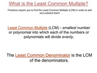 What is the Least Common Multiple?
Least Common Multiple (LCM) - smallest number
or polynomial into which each of the numbers or
polynomials will divide evenly.
Fractions require you to find the Least Common Multiple (LCM) in order to add
and subtract them!
The Least Common Denominator is the LCM
of the denominators.
 