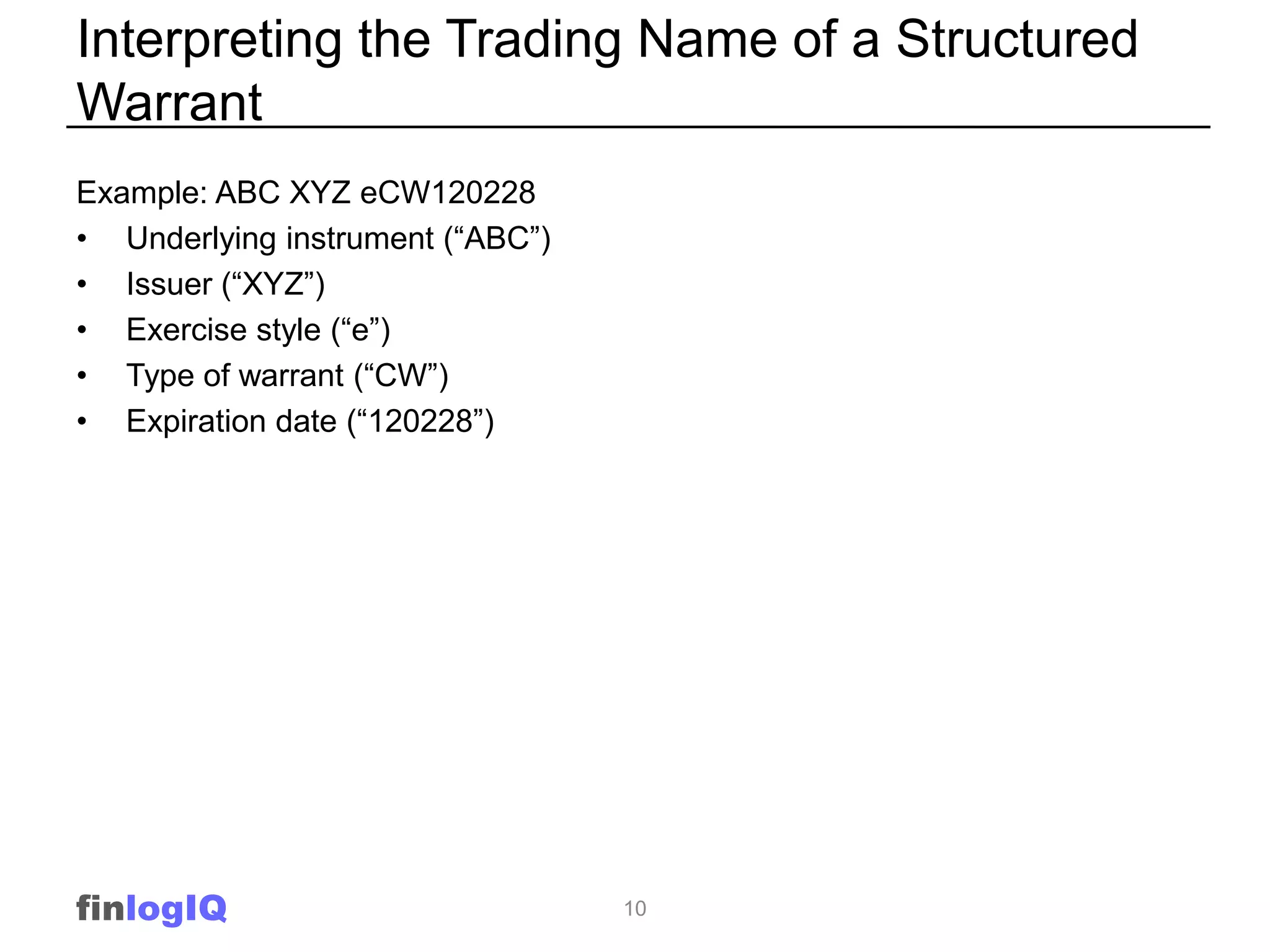 Interpreting the Trading Name of a Structured
Warrant
Example: ABC XYZ eCW120228
• Underlying instrument (“ABC”)
• Issuer (“XYZ”)
• Exercise style (“e”)
• Type of warrant (“CW”)
• Expiration date (“120228”)




finlogIQ                          10
 