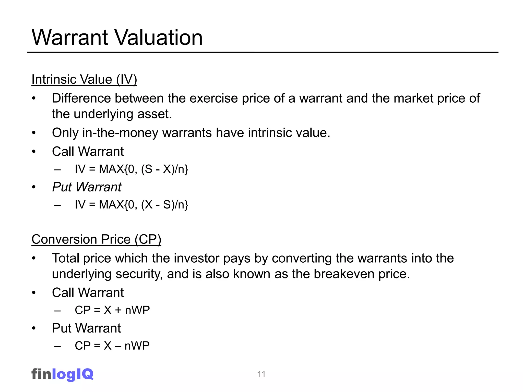Warrant Valuation
Intrinsic Value (IV)
• Difference between the exercise price of a warrant and the market price of
     the underlying asset.
• Only in-the-money warrants have intrinsic value.
• Call Warrant
    –   IV = MAX{0, (S - X)/n}
•   Put Warrant
    –   IV = MAX{0, (X - S)/n}


Conversion Price (CP)
• Total price which the investor pays by converting the warrants into the
   underlying security, and is also known as the breakeven price.
• Call Warrant
    –   CP = X + nWP
•   Put Warrant
    –   CP = X – nWP

finlogIQ                              11
 