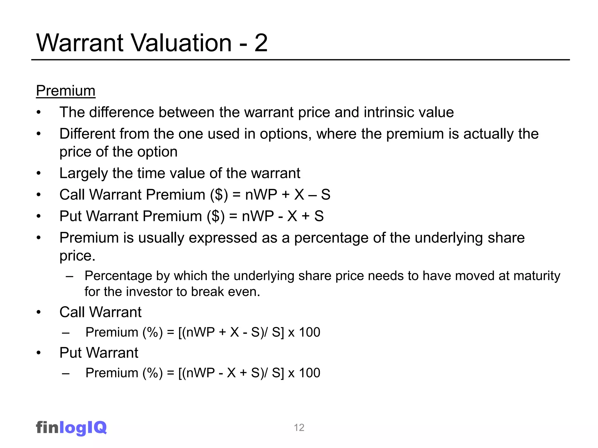 Warrant Valuation - 2
Premium
• The difference between the warrant price and intrinsic value
• Different from the one used in options, where the premium is actually the
   price of the option
• Largely the time value of the warrant
• Call Warrant Premium ($) = nWP + X – S
• Put Warrant Premium ($) = nWP - X + S
• Premium is usually expressed as a percentage of the underlying share
   price.
    – Percentage by which the underlying share price needs to have moved at maturity
      for the investor to break even.
•   Call Warrant
    –   Premium (%) = [(nWP + X - S)/ S] x 100
•   Put Warrant
    –   Premium (%) = [(nWP - X + S)/ S] x 100



finlogIQ                                 12
 