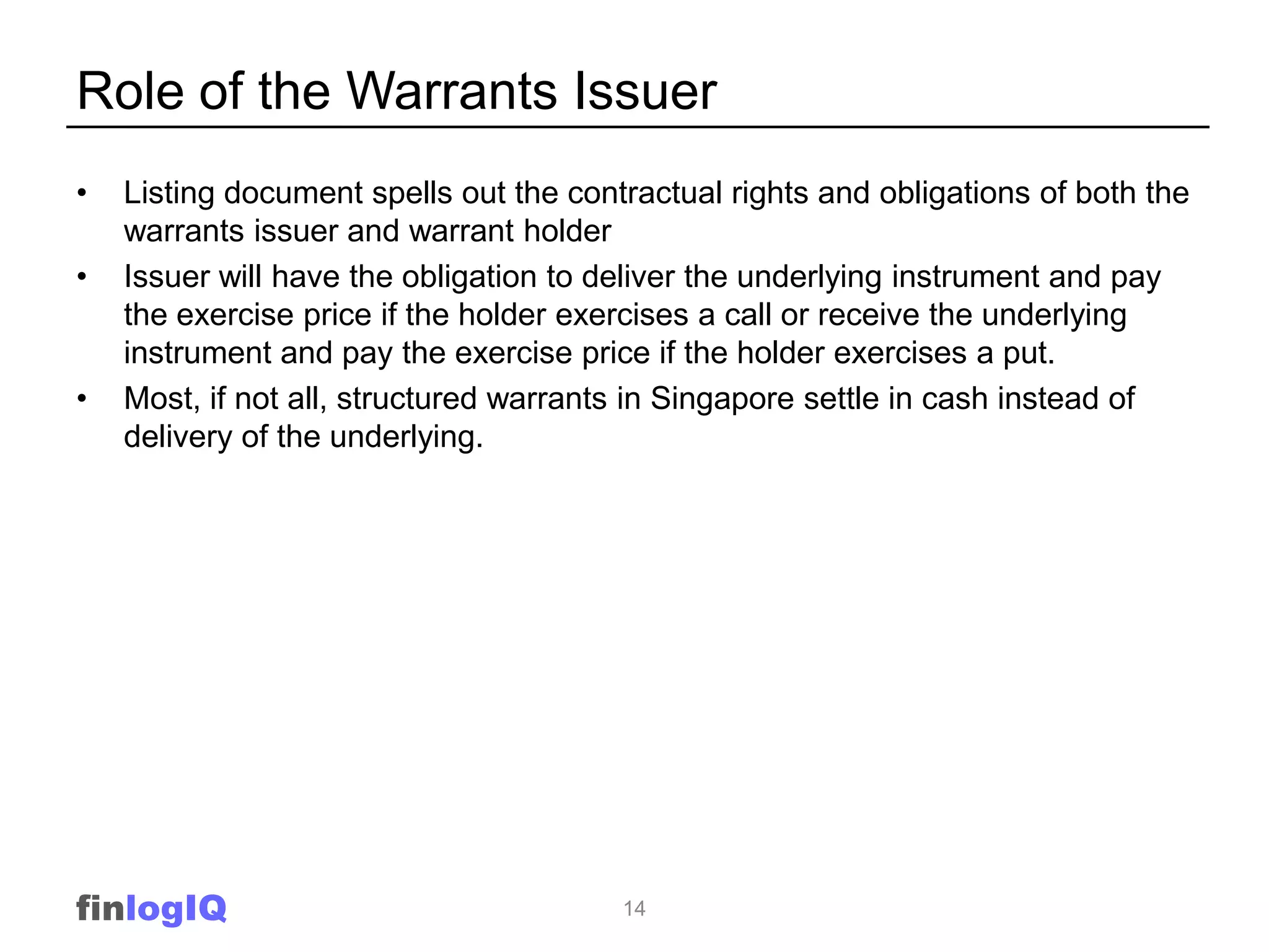 Role of the Warrants Issuer
•   Listing document spells out the contractual rights and obligations of both the
    warrants issuer and warrant holder
•   Issuer will have the obligation to deliver the underlying instrument and pay
    the exercise price if the holder exercises a call or receive the underlying
    instrument and pay the exercise price if the holder exercises a put.
•   Most, if not all, structured warrants in Singapore settle in cash instead of
    delivery of the underlying.




finlogIQ                                14
 
