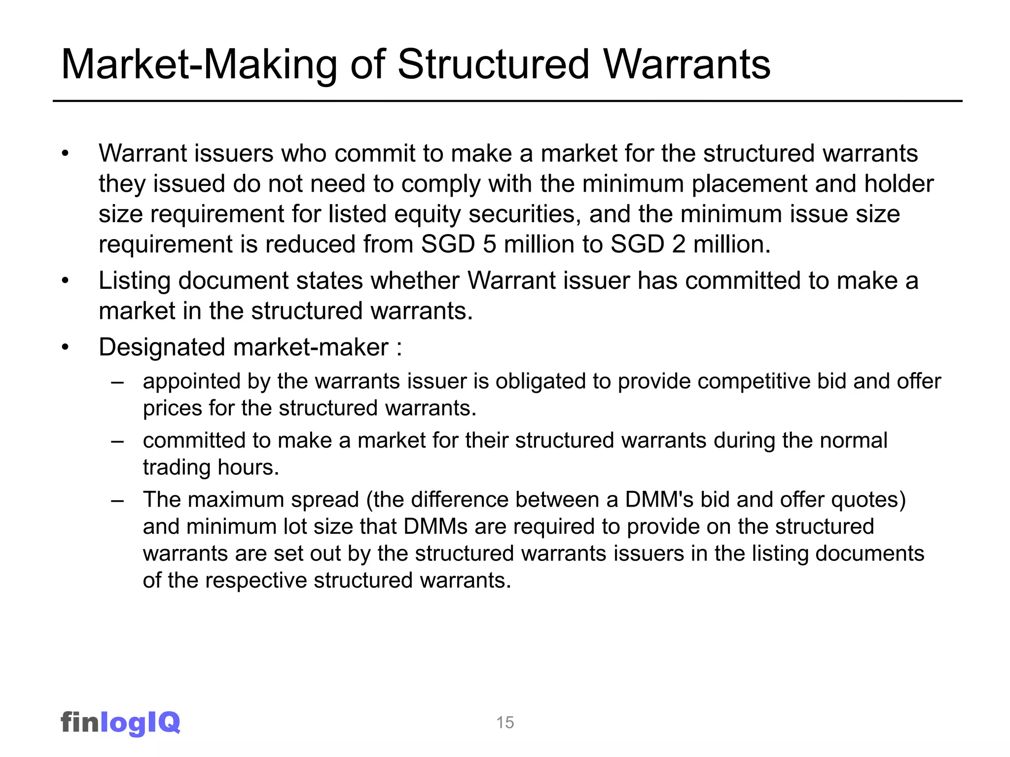 Market-Making of Structured Warrants
•   Warrant issuers who commit to make a market for the structured warrants
    they issued do not need to comply with the minimum placement and holder
    size requirement for listed equity securities, and the minimum issue size
    requirement is reduced from SGD 5 million to SGD 2 million.
•   Listing document states whether Warrant issuer has committed to make a
    market in the structured warrants.
•   Designated market-maker :
     – appointed by the warrants issuer is obligated to provide competitive bid and offer
       prices for the structured warrants.
     – committed to make a market for their structured warrants during the normal
       trading hours.
     – The maximum spread (the difference between a DMM's bid and offer quotes)
       and minimum lot size that DMMs are required to provide on the structured
       warrants are set out by the structured warrants issuers in the listing documents
       of the respective structured warrants.




finlogIQ                                   15
 