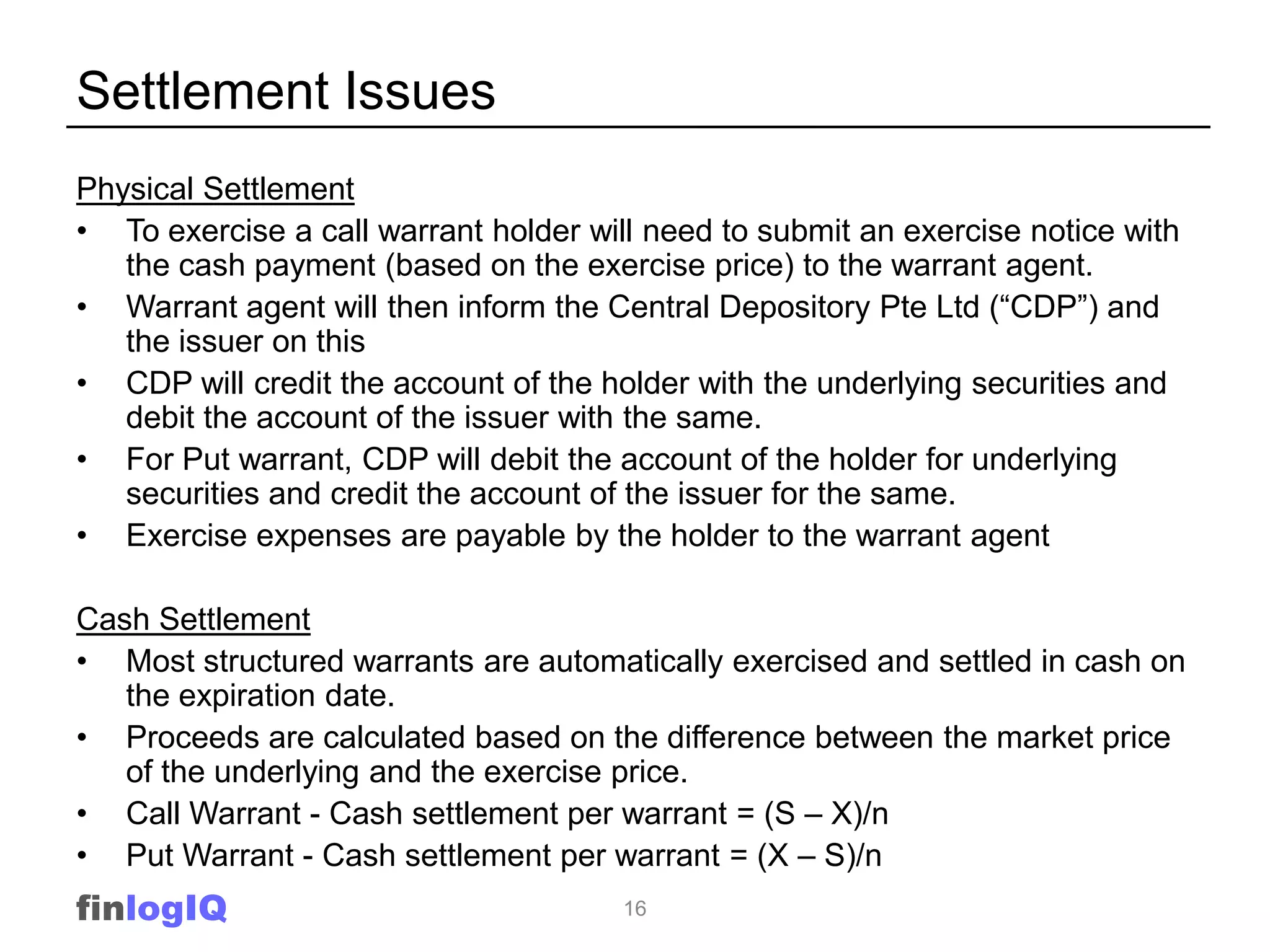 Settlement Issues
Physical Settlement
• To exercise a call warrant holder will need to submit an exercise notice with
   the cash payment (based on the exercise price) to the warrant agent.
• Warrant agent will then inform the Central Depository Pte Ltd (“CDP”) and
   the issuer on this
• CDP will credit the account of the holder with the underlying securities and
   debit the account of the issuer with the same.
• For Put warrant, CDP will debit the account of the holder for underlying
   securities and credit the account of the issuer for the same.
• Exercise expenses are payable by the holder to the warrant agent

Cash Settlement
• Most structured warrants are automatically exercised and settled in cash on
   the expiration date.
• Proceeds are calculated based on the difference between the market price
   of the underlying and the exercise price.
• Call Warrant - Cash settlement per warrant = (S – X)/n
• Put Warrant - Cash settlement per warrant = (X – S)/n
finlogIQ                               16
 