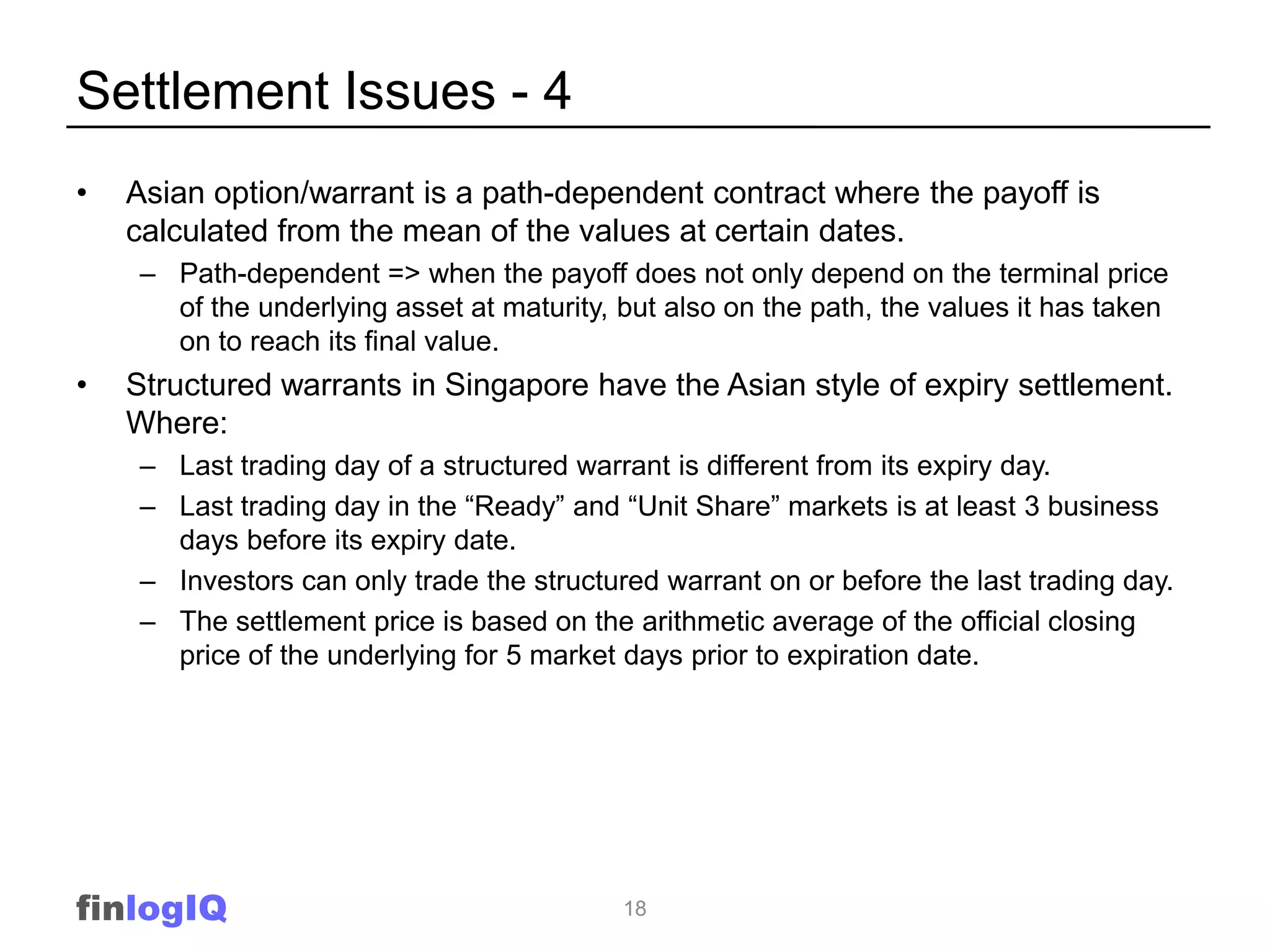 Settlement Issues - 4
•   Asian option/warrant is a path-dependent contract where the payoff is
    calculated from the mean of the values at certain dates.
    – Path-dependent => when the payoff does not only depend on the terminal price
      of the underlying asset at maturity, but also on the path, the values it has taken
      on to reach its final value.
•   Structured warrants in Singapore have the Asian style of expiry settlement.
    Where:
    – Last trading day of a structured warrant is different from its expiry day.
    – Last trading day in the “Ready” and “Unit Share” markets is at least 3 business
      days before its expiry date.
    – Investors can only trade the structured warrant on or before the last trading day.
    – The settlement price is based on the arithmetic average of the official closing
      price of the underlying for 5 market days prior to expiration date.




finlogIQ                                   18
 