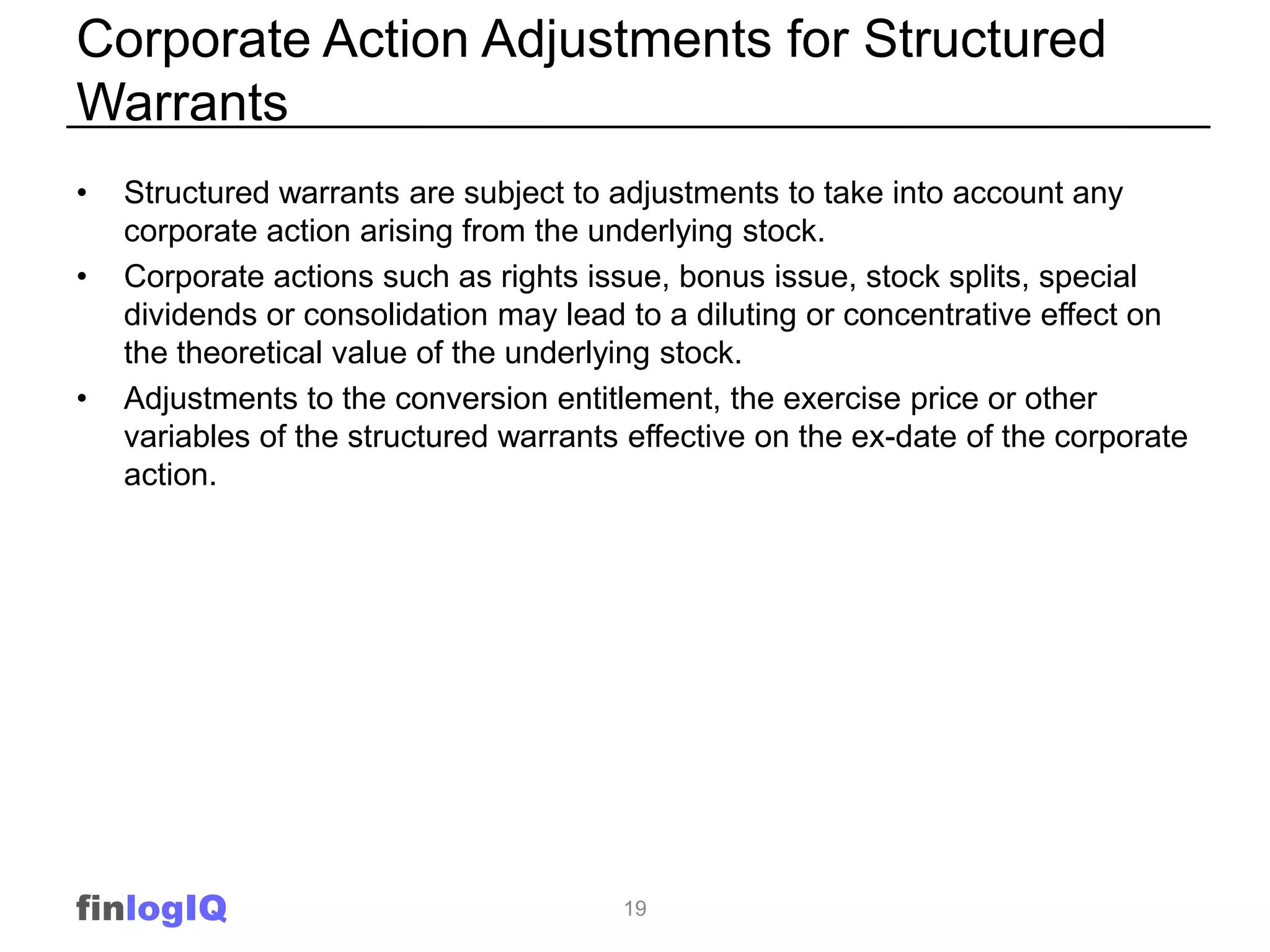Corporate Action Adjustments for Structured
Warrants
•   Structured warrants are subject to adjustments to take into account any
    corporate action arising from the underlying stock.
•   Corporate actions such as rights issue, bonus issue, stock splits, special
    dividends or consolidation may lead to a diluting or concentrative effect on
    the theoretical value of the underlying stock.
•   Adjustments to the conversion entitlement, the exercise price or other
    variables of the structured warrants effective on the ex-date of the corporate
    action.




finlogIQ                                19
 