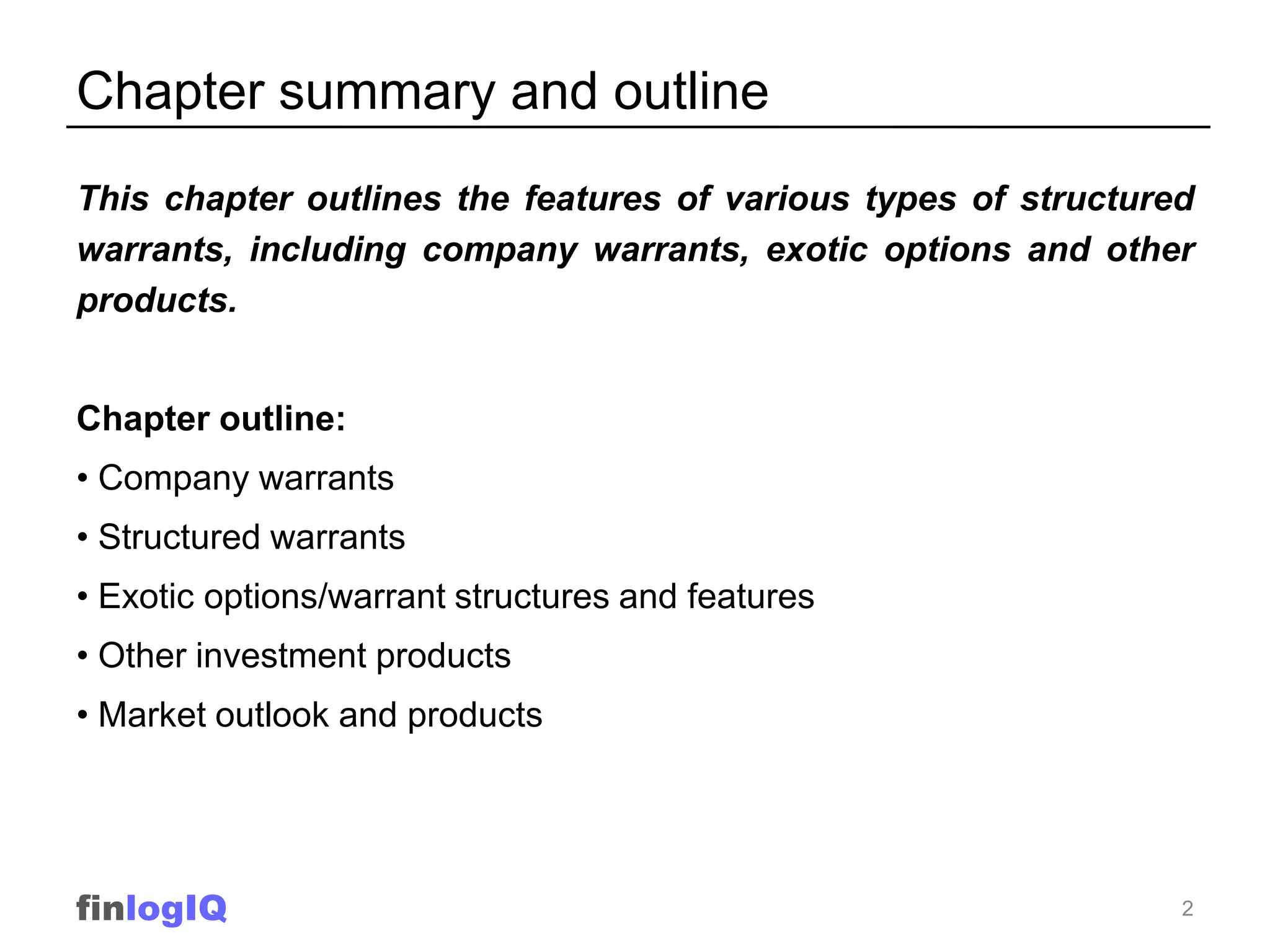 Chapter summary and outline
This chapter outlines the features of various types of structured
warrants, including company warrants, exotic options and other
products.


Chapter outline:
• Company warrants
• Structured warrants
• Exotic options/warrant structures and features
• Other investment products
• Market outlook and products




finlogIQ                                                        2
 