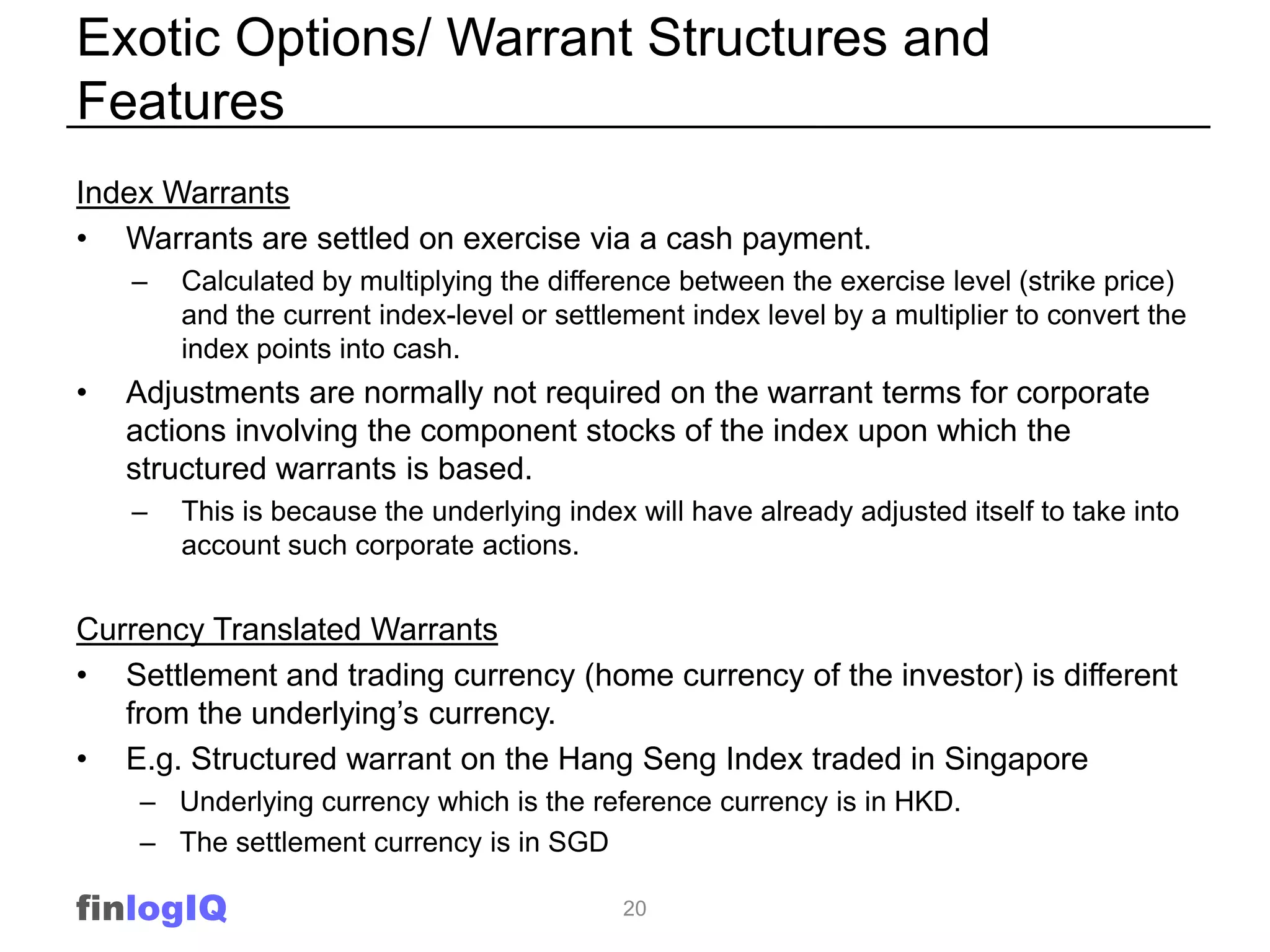 Exotic Options/ Warrant Structures and
Features
Index Warrants
• Warrants are settled on exercise via a cash payment.
    –   Calculated by multiplying the difference between the exercise level (strike price)
        and the current index-level or settlement index level by a multiplier to convert the
        index points into cash.
•   Adjustments are normally not required on the warrant terms for corporate
    actions involving the component stocks of the index upon which the
    structured warrants is based.
    –   This is because the underlying index will have already adjusted itself to take into
        account such corporate actions.


Currency Translated Warrants
• Settlement and trading currency (home currency of the investor) is different
   from the underlying’s currency.
• E.g. Structured warrant on the Hang Seng Index traded in Singapore
    – Underlying currency which is the reference currency is in HKD.
    – The settlement currency is in SGD

finlogIQ                                    20
 
