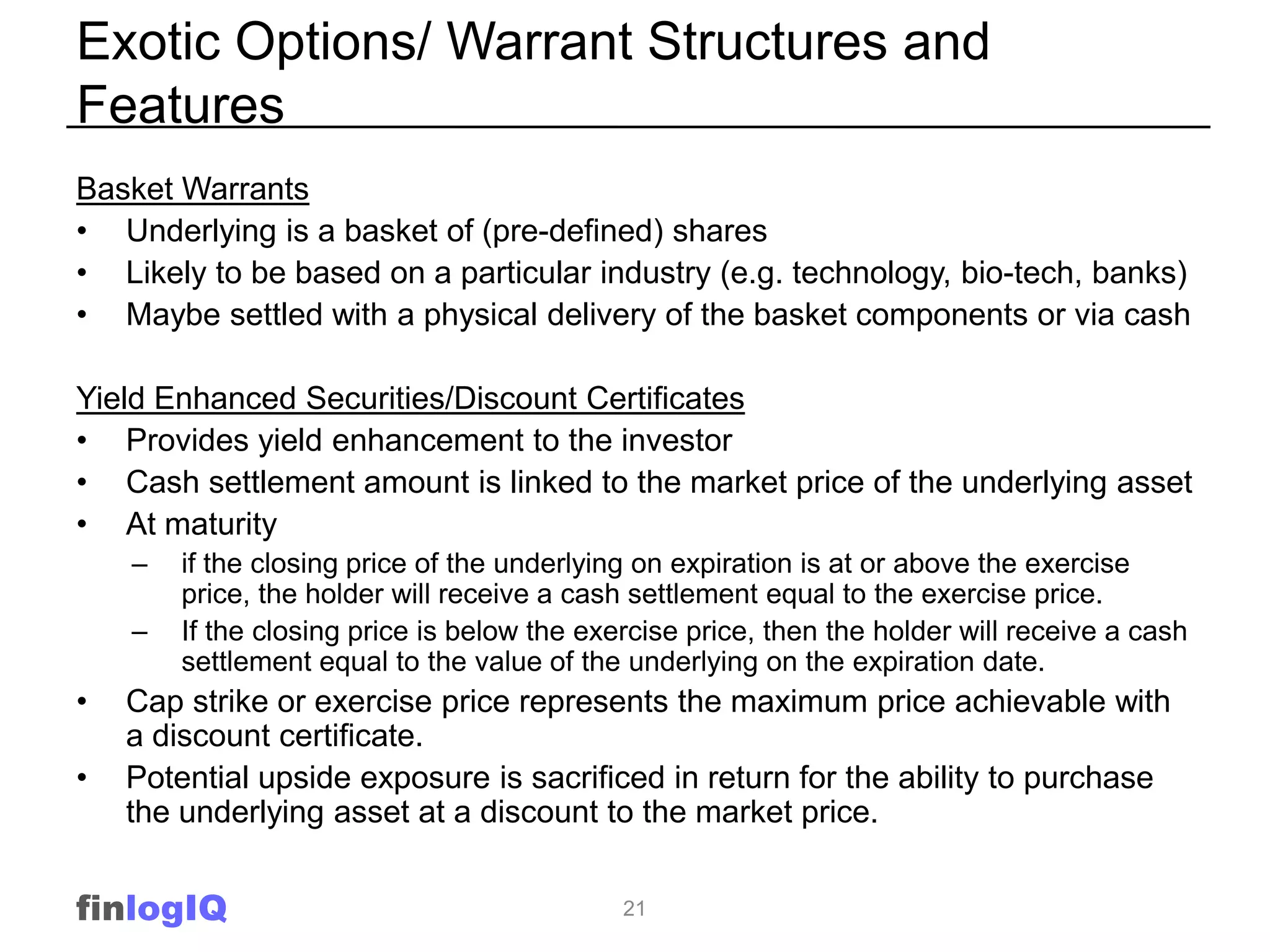 Exotic Options/ Warrant Structures and
Features
Basket Warrants
• Underlying is a basket of (pre-defined) shares
• Likely to be based on a particular industry (e.g. technology, bio-tech, banks)
• Maybe settled with a physical delivery of the basket components or via cash

Yield Enhanced Securities/Discount Certificates
• Provides yield enhancement to the investor
• Cash settlement amount is linked to the market price of the underlying asset
• At maturity
    –   if the closing price of the underlying on expiration is at or above the exercise
        price, the holder will receive a cash settlement equal to the exercise price.
    –   If the closing price is below the exercise price, then the holder will receive a cash
        settlement equal to the value of the underlying on the expiration date.
•   Cap strike or exercise price represents the maximum price achievable with
    a discount certificate.
•   Potential upside exposure is sacrificed in return for the ability to purchase
    the underlying asset at a discount to the market price.


finlogIQ                                     21
 