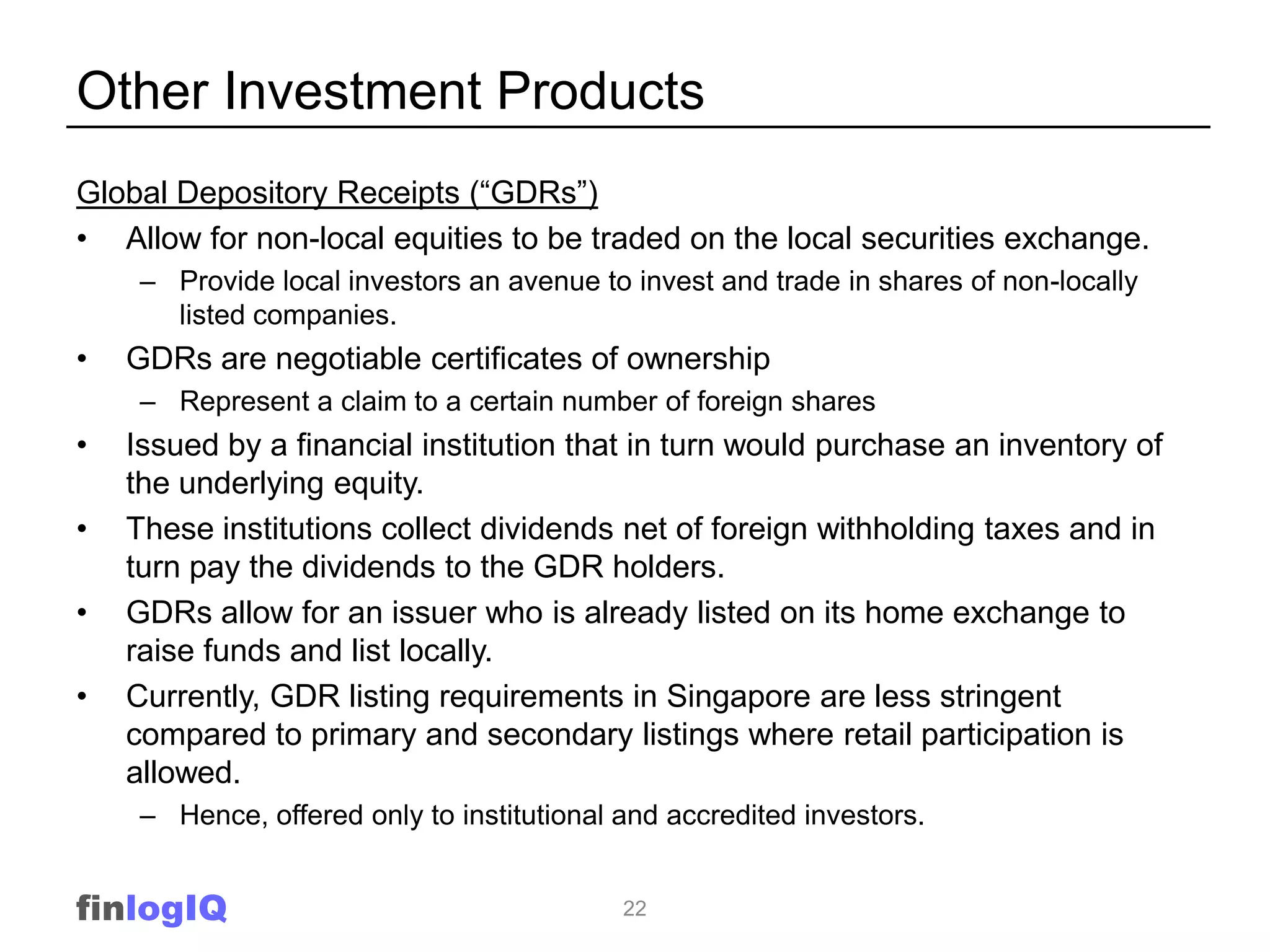 Other Investment Products
Global Depository Receipts (“GDRs”)
• Allow for non-local equities to be traded on the local securities exchange.
     – Provide local investors an avenue to invest and trade in shares of non-locally
       listed companies.
•   GDRs are negotiable certificates of ownership
     – Represent a claim to a certain number of foreign shares
•   Issued by a financial institution that in turn would purchase an inventory of
    the underlying equity.
•   These institutions collect dividends net of foreign withholding taxes and in
    turn pay the dividends to the GDR holders.
•   GDRs allow for an issuer who is already listed on its home exchange to
    raise funds and list locally.
•   Currently, GDR listing requirements in Singapore are less stringent
    compared to primary and secondary listings where retail participation is
    allowed.
     – Hence, offered only to institutional and accredited investors.


finlogIQ                                    22
 