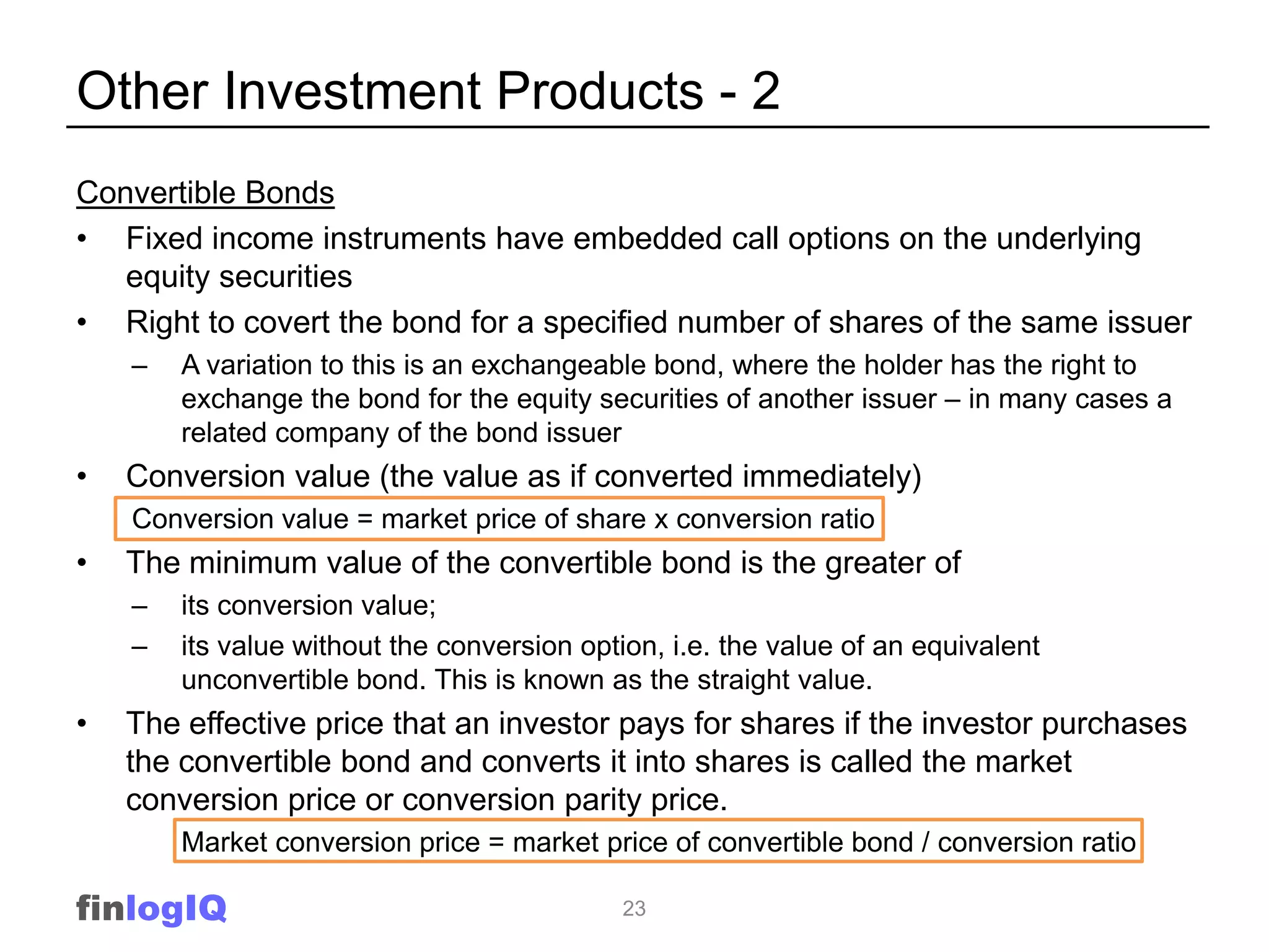 Other Investment Products - 2
Convertible Bonds
• Fixed income instruments have embedded call options on the underlying
   equity securities
• Right to covert the bond for a specified number of shares of the same issuer
    –   A variation to this is an exchangeable bond, where the holder has the right to
        exchange the bond for the equity securities of another issuer – in many cases a
        related company of the bond issuer
•   Conversion value (the value as if converted immediately)
    Conversion value = market price of share x conversion ratio
•   The minimum value of the convertible bond is the greater of
    –   its conversion value;
    –   its value without the conversion option, i.e. the value of an equivalent
        unconvertible bond. This is known as the straight value.
•   The effective price that an investor pays for shares if the investor purchases
    the convertible bond and converts it into shares is called the market
    conversion price or conversion parity price.
        Market conversion price = market price of convertible bond / conversion ratio

finlogIQ                                     23
 