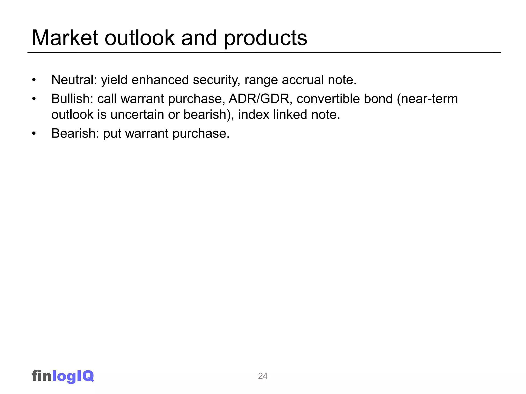 Market outlook and products
•   Neutral: yield enhanced security, range accrual note.
•   Bullish: call warrant purchase, ADR/GDR, convertible bond (near-term
    outlook is uncertain or bearish), index linked note.
•   Bearish: put warrant purchase.




finlogIQ                              24
 