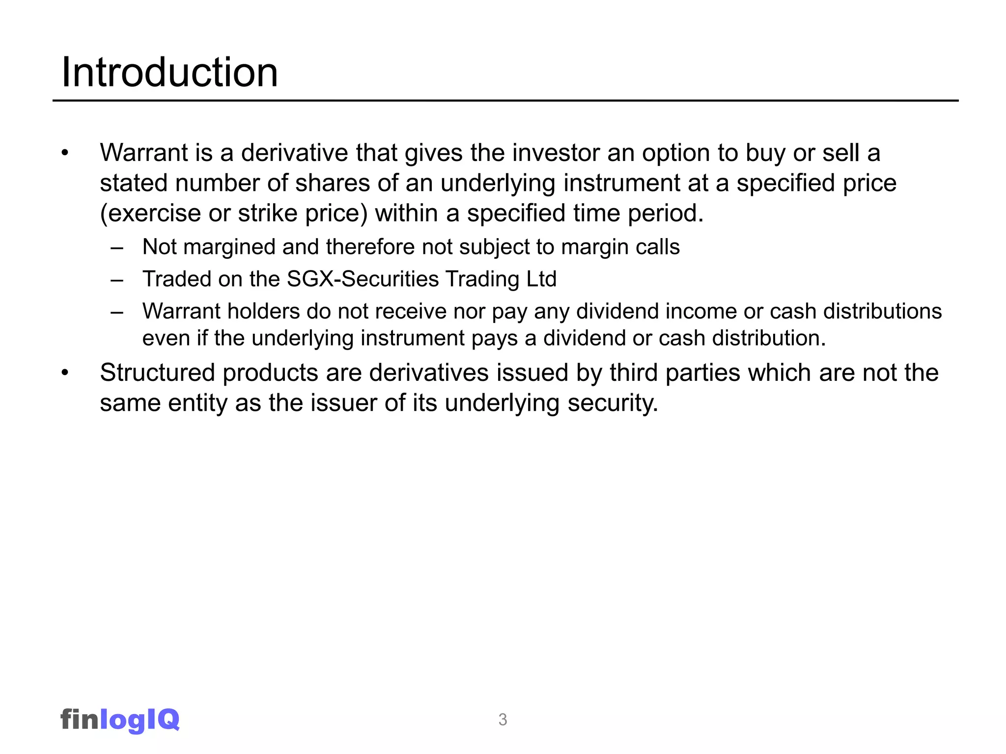 Introduction
•   Warrant is a derivative that gives the investor an option to buy or sell a
    stated number of shares of an underlying instrument at a specified price
    (exercise or strike price) within a specified time period.
     – Not margined and therefore not subject to margin calls
     – Traded on the SGX-Securities Trading Ltd
     – Warrant holders do not receive nor pay any dividend income or cash distributions
       even if the underlying instrument pays a dividend or cash distribution.
•   Structured products are derivatives issued by third parties which are not the
    same entity as the issuer of its underlying security.




finlogIQ                                   3
 