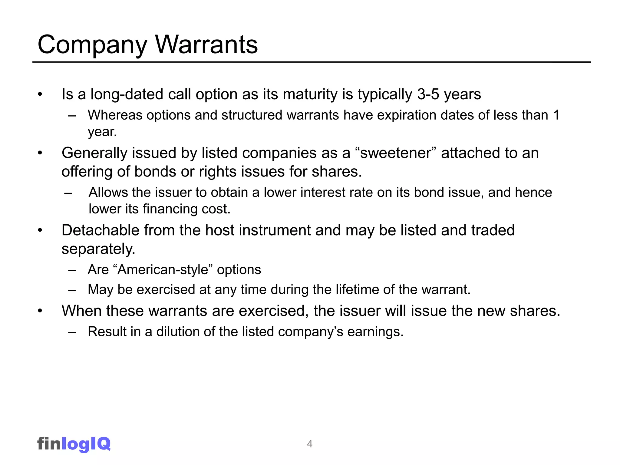 Company Warrants
•   Is a long-dated call option as its maturity is typically 3-5 years
     – Whereas options and structured warrants have expiration dates of less than 1
       year.
•   Generally issued by listed companies as a “sweetener” attached to an
    offering of bonds or rights issues for shares.
    –   Allows the issuer to obtain a lower interest rate on its bond issue, and hence
        lower its financing cost.
•   Detachable from the host instrument and may be listed and traded
    separately.
     – Are “American-style” options
     – May be exercised at any time during the lifetime of the warrant.
•   When these warrants are exercised, the issuer will issue the new shares.
     – Result in a dilution of the listed company’s earnings.




finlogIQ                                    4
 