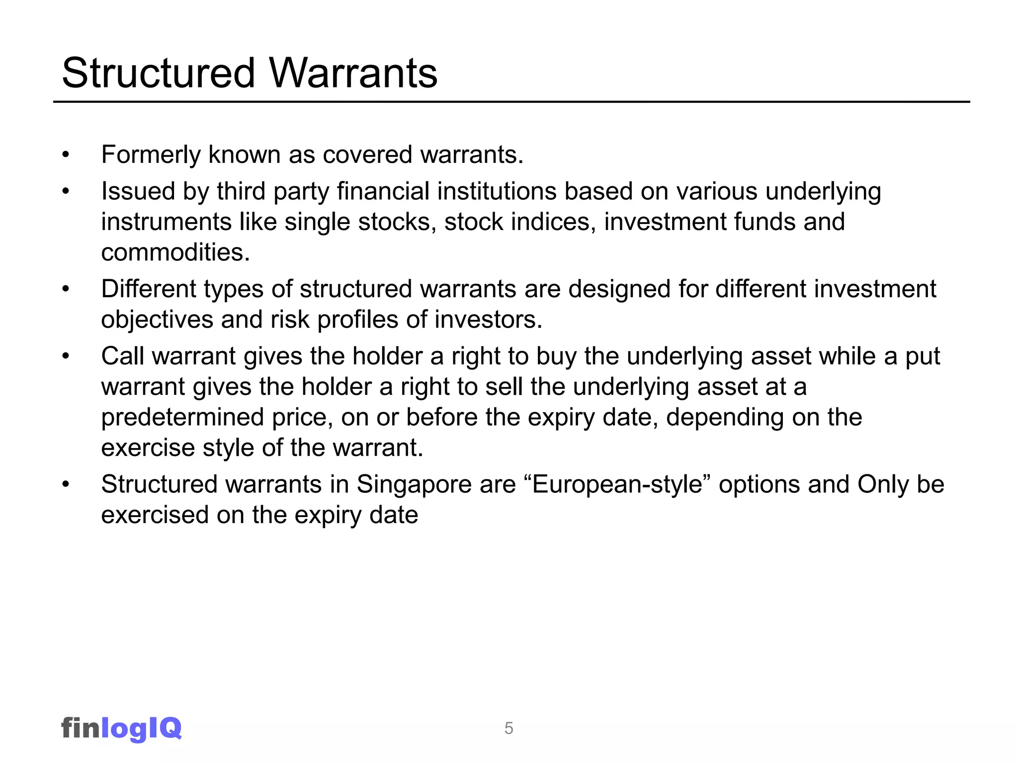 Structured Warrants
•   Formerly known as covered warrants.
•   Issued by third party financial institutions based on various underlying
    instruments like single stocks, stock indices, investment funds and
    commodities.
•   Different types of structured warrants are designed for different investment
    objectives and risk profiles of investors.
•   Call warrant gives the holder a right to buy the underlying asset while a put
    warrant gives the holder a right to sell the underlying asset at a
    predetermined price, on or before the expiry date, depending on the
    exercise style of the warrant.
•   Structured warrants in Singapore are “European-style” options and Only be
    exercised on the expiry date




finlogIQ                                5
 