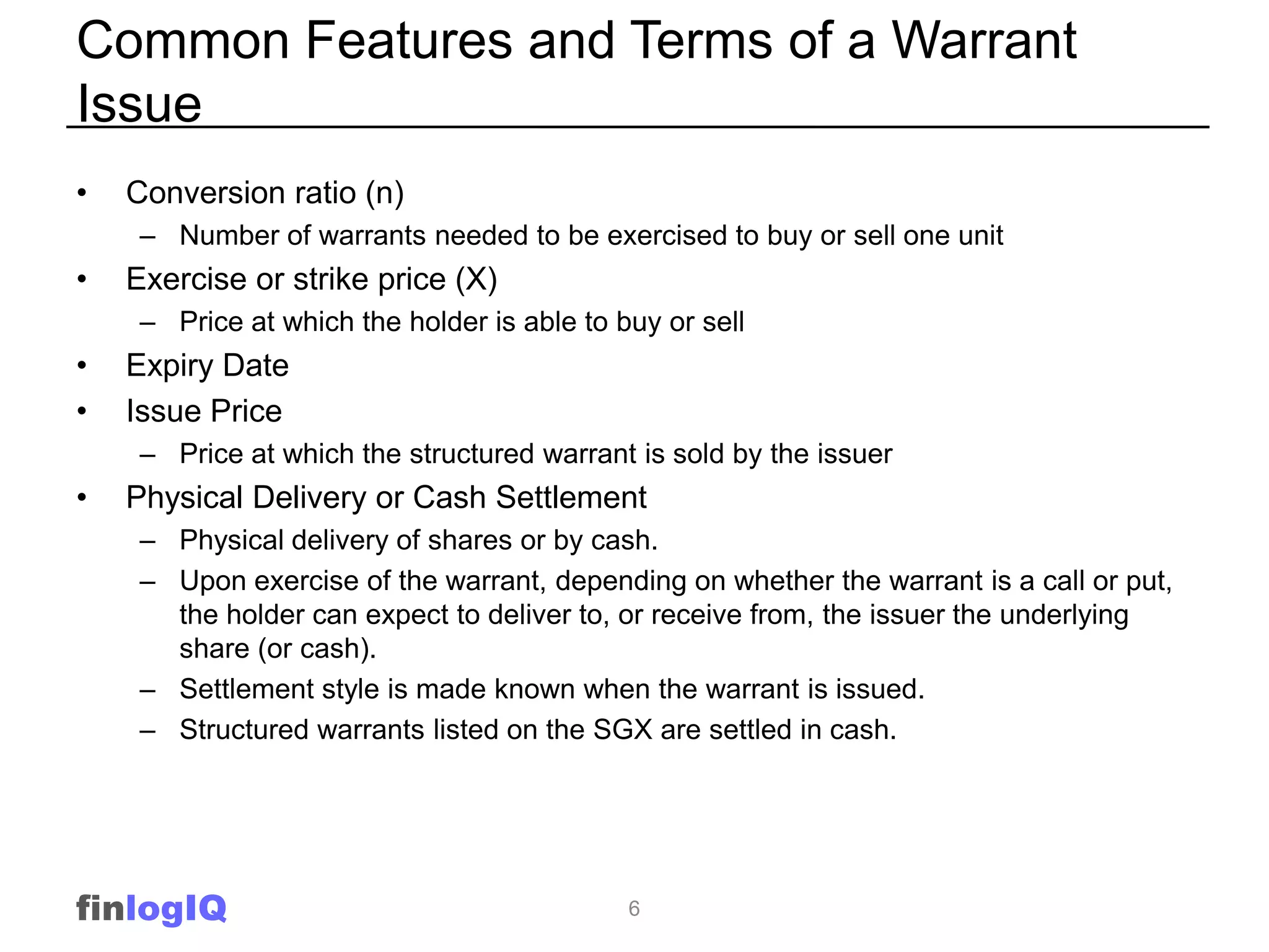 Common Features and Terms of a Warrant
Issue
•   Conversion ratio (n)
     – Number of warrants needed to be exercised to buy or sell one unit
•   Exercise or strike price (X)
     – Price at which the holder is able to buy or sell
•   Expiry Date
•   Issue Price
     – Price at which the structured warrant is sold by the issuer
•   Physical Delivery or Cash Settlement
     – Physical delivery of shares or by cash.
     – Upon exercise of the warrant, depending on whether the warrant is a call or put,
       the holder can expect to deliver to, or receive from, the issuer the underlying
       share (or cash).
     – Settlement style is made known when the warrant is issued.
     – Structured warrants listed on the SGX are settled in cash.




finlogIQ                                     6
 