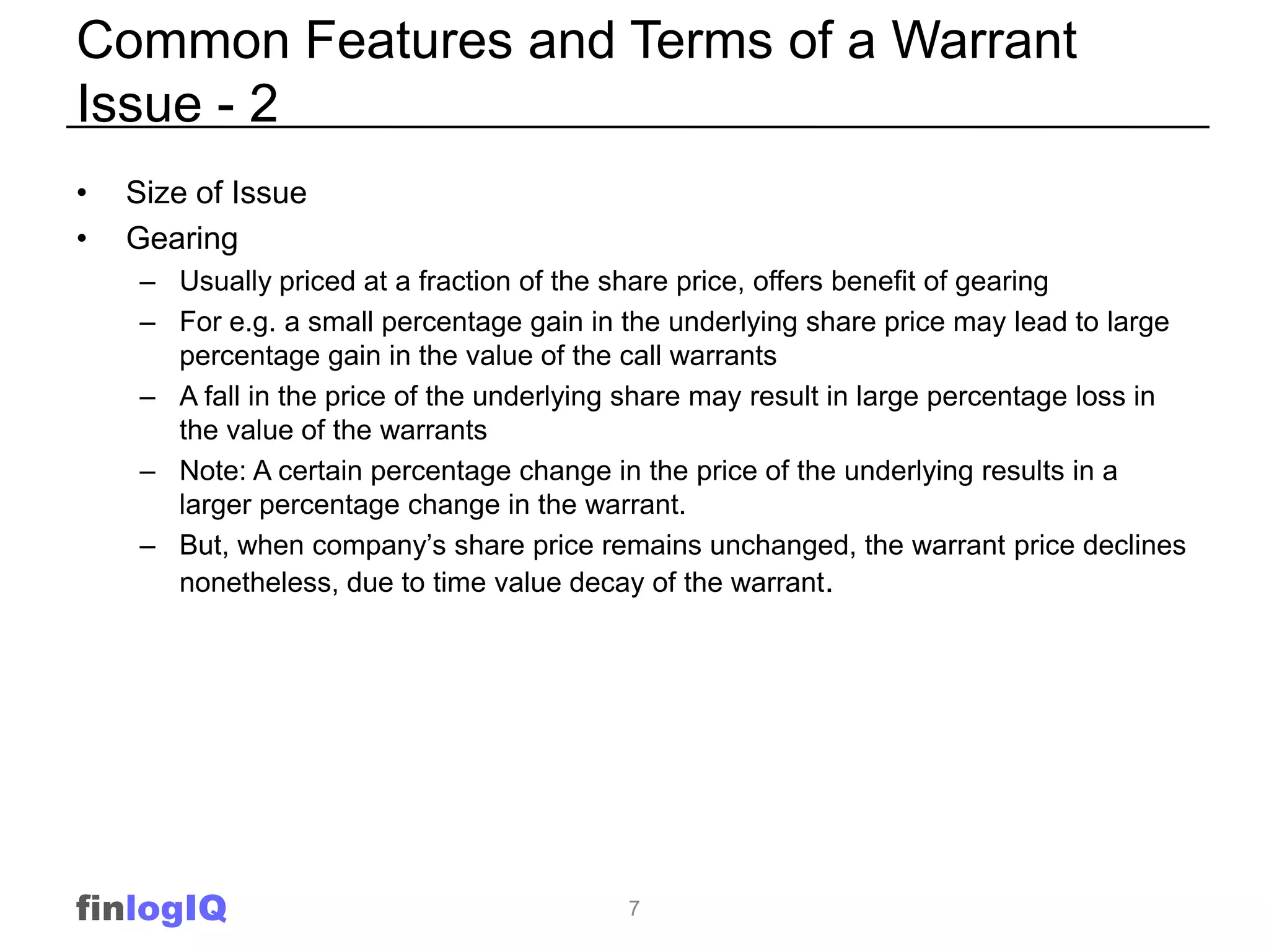 Common Features and Terms of a Warrant
Issue - 2
•   Size of Issue
•   Gearing
    – Usually priced at a fraction of the share price, offers benefit of gearing
    – For e.g. a small percentage gain in the underlying share price may lead to large
      percentage gain in the value of the call warrants
    – A fall in the price of the underlying share may result in large percentage loss in
      the value of the warrants
    – Note: A certain percentage change in the price of the underlying results in a
      larger percentage change in the warrant.
    – But, when company’s share price remains unchanged, the warrant price declines
      nonetheless, due to time value decay of the warrant.




finlogIQ                                   7
 