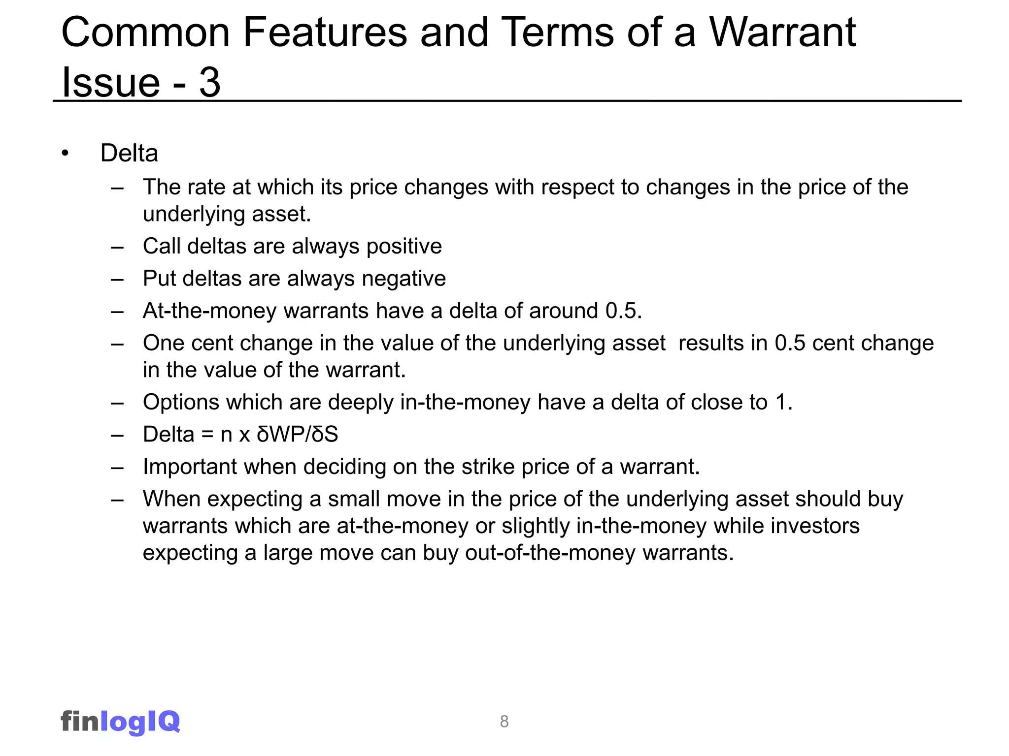 Common Features and Terms of a Warrant
Issue - 3
•   Delta
    – The rate at which its price changes with respect to changes in the price of the
      underlying asset.
    – Call deltas are always positive
    – Put deltas are always negative
    – At-the-money warrants have a delta of around 0.5.
    – One cent change in the value of the underlying asset results in 0.5 cent change
      in the value of the warrant.
    – Options which are deeply in-the-money have a delta of close to 1.
    – Delta = n x δWP/δS
    – Important when deciding on the strike price of a warrant.
    – When expecting a small move in the price of the underlying asset should buy
      warrants which are at-the-money or slightly in-the-money while investors
      expecting a large move can buy out-of-the-money warrants.




finlogIQ                                  8
 