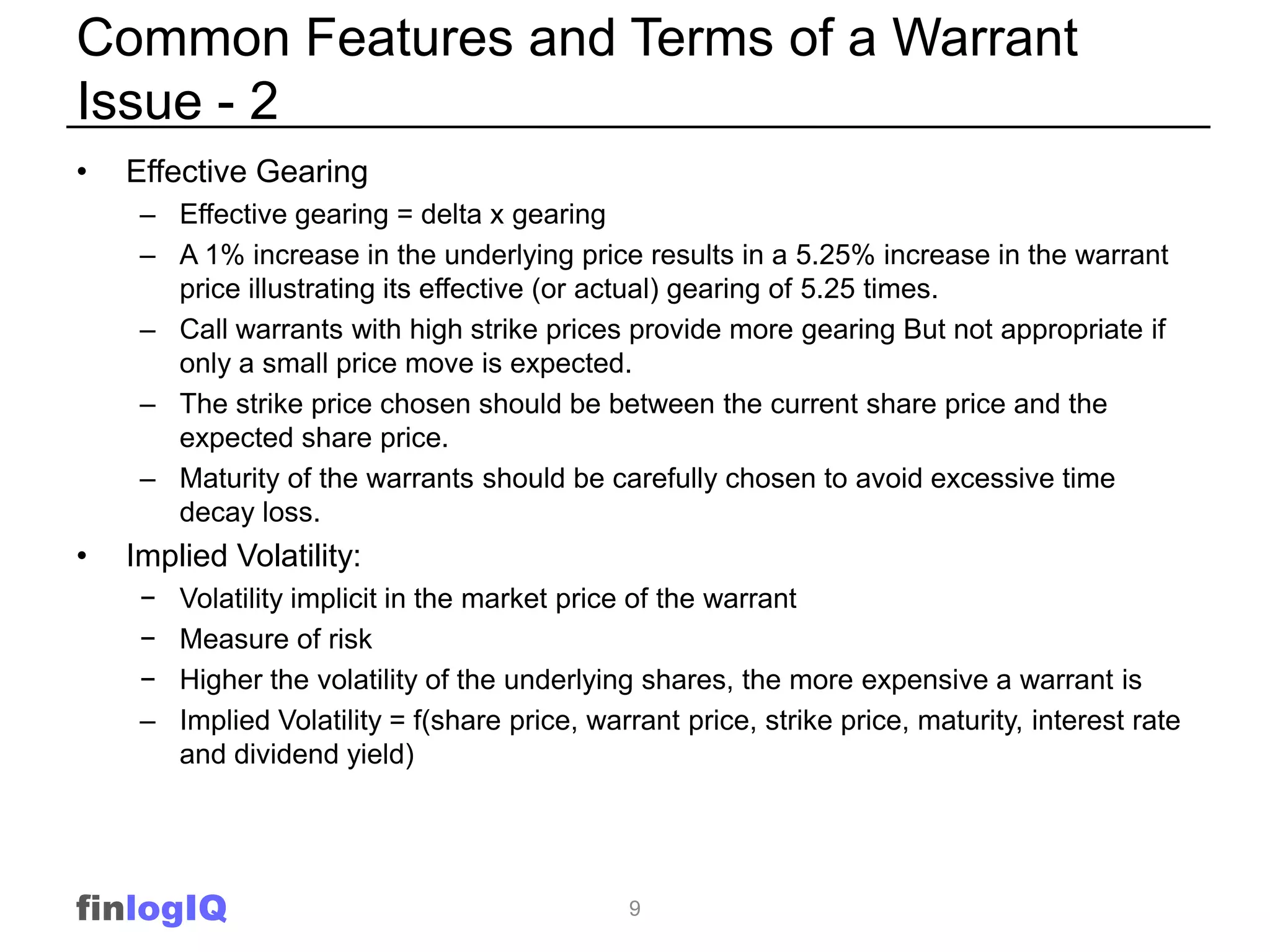 Common Features and Terms of a Warrant
Issue - 2
•   Effective Gearing
     – Effective gearing = delta x gearing
     – A 1% increase in the underlying price results in a 5.25% increase in the warrant
       price illustrating its effective (or actual) gearing of 5.25 times.
     – Call warrants with high strike prices provide more gearing But not appropriate if
       only a small price move is expected.
     – The strike price chosen should be between the current share price and the
       expected share price.
     – Maturity of the warrants should be carefully chosen to avoid excessive time
       decay loss.
•   Implied Volatility:
     −   Volatility implicit in the market price of the warrant
     −   Measure of risk
     −   Higher the volatility of the underlying shares, the more expensive a warrant is
     –   Implied Volatility = f(share price, warrant price, strike price, maturity, interest rate
         and dividend yield)




finlogIQ                                        9
 