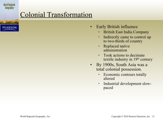 Colonial Transformation Early British influence British East India Company Indirectly came to control up to two-thirds of country Replaced native administration Took actions to decimate textile industry in 19 th  century By 1900s, South Asia was a total colonial possession. Economic contours totally altered Industrial development slow-paced 