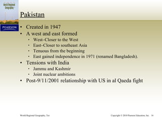 Pakistan Created in 1947 A west and east formed West–Closer to the West East–Closer to southeast Asia Tenuous from the beginning East gained independence in 1971 (renamed Bangladesh). Tensions with India Jammu and Kashmir Joint nuclear ambitions Post-9/11/2001 relationship with US in al Qaeda fight 