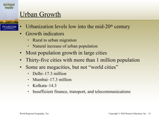 Urban Growth Urbanization levels low into the mid-20 th  century Growth indicators Rural to urban migration Natural increase of urban population Most population growth in large cities Thirty-five cities with more than 1 million population Some are megacities, but not “world cities” Delhi–17.3 million Mumbai–17.3 million Kolkata–14.3 Insufficient finance, transport, and telecommunications 