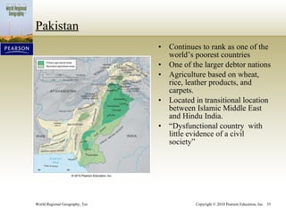 Pakistan Continues to rank as one of the world’s poorest countries One of the larger debtor nations Agriculture based on wheat, rice, leather products, and carpets. Located in transitional location between Islamic Middle East and Hindu India. “ Dysfunctional country  with little evidence of a civil society” 