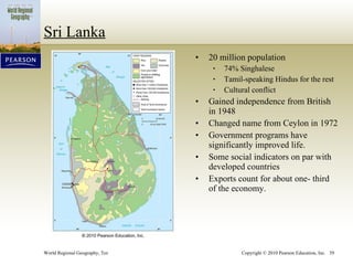 Sri Lanka 20 million population 74% Singhalese Tamil-speaking Hindus for the rest Cultural conflict Gained independence from British in 1948 Changed name from Ceylon in 1972 Government programs have significantly improved life. Some social indicators on par with developed countries Exports count for about one- third of the economy. 
