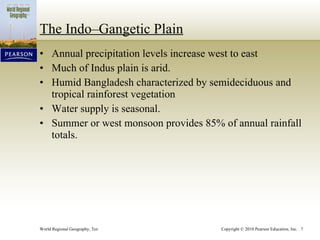 The Indo–Gangetic Plain Annual precipitation levels increase west to east Much of Indus plain is arid. Humid Bangladesh characterized by semideciduous and tropical rainforest vegetation Water supply is seasonal. Summer or west monsoon provides 85% of annual rainfall totals. 