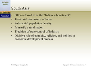 South Asia Often referred to as the “Indian subcontinent” Territorial dominance of India Substantial population density Primarily a rural region Tradition of state control of industry Divisive role of ethnicity, religion, and politics in economic development process 