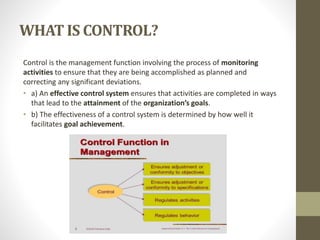WHAT IS CONTROL?
Control is the management function involving the process of monitoring
activities to ensure that they are being accomplished as planned and
correcting any significant deviations.
• a) An effective control system ensures that activities are completed in ways
that lead to the attainment of the organization’s goals.
• b) The effectiveness of a control system is determined by how well it
facilitates goal achievement.
 