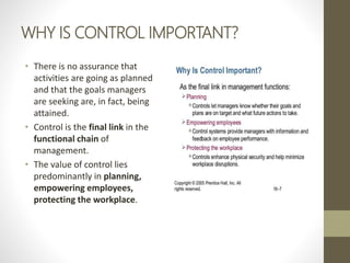 WHY IS CONTROL IMPORTANT?
• There is no assurance that
activities are going as planned
and that the goals managers
are seeking are, in fact, being
attained.
• Control is the final link in the
functional chain of
management.
• The value of control lies
predominantly in planning,
empowering employees,
protecting the workplace.
 