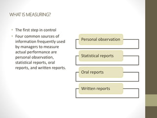 WHAT IS MEASURING?
• The first step in control
• Four common sources of
information frequently used
by managers to measure
actual performance are
personal observation,
statistical reports, oral
reports, and written reports.
Personal observation
Statistical reports
Oral reports
Written reports
 