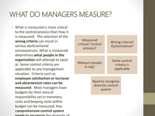 WHAT DO MANAGERS MEASURE?
• What is measured is more critical
to the control process than how it
is measured. The selection of the
wrong criteria can result in
serious dysfunctional
consequences. What is measured
determines what people in the
organization will attempt to excel
at. Some control criteria are
applicable to any management
situation. Criteria such as
employee satisfaction or turnover
and absenteeism rates can be
measured. Most managers have
budgets for their area of
responsibility set in monetary
units and keeping costs within
budget can be measured. Any
comprehensive control system
Measured
critical? Control
process?
Wrong criteria?
Dysfunctional?
Measure people
in org?
Some control
criteria is
applicable
Need to recognize
diversity control
system
 