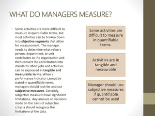 WHAT DO MANAGERS MEASURE?
• Some activities are more difficult to
measure in quantifiable terms. But
most activities can be broken down
into objective segments that allow
for measurement. The manager
needs to determine what value a
person, department, or unit
contributes to the organization and
then convert the contribution into
standards. Most jobs and activities
can be expressed in tangible and
measurable terms. When a
performance indicator cannot be
stated in quantifiable terms,
managers should look for and use
subjective measures. Certainly,
subjective measures have significant
limitations. Any analysis or decisions
made on the basis of subjective
criteria should recognize the
limitations of the data.
Some activities are
difficult to measure
in quantifiable
terms.
Activities are in
tangible and
measurable
Manager should use
subjective measures
if quantifiable
cannot be used
 